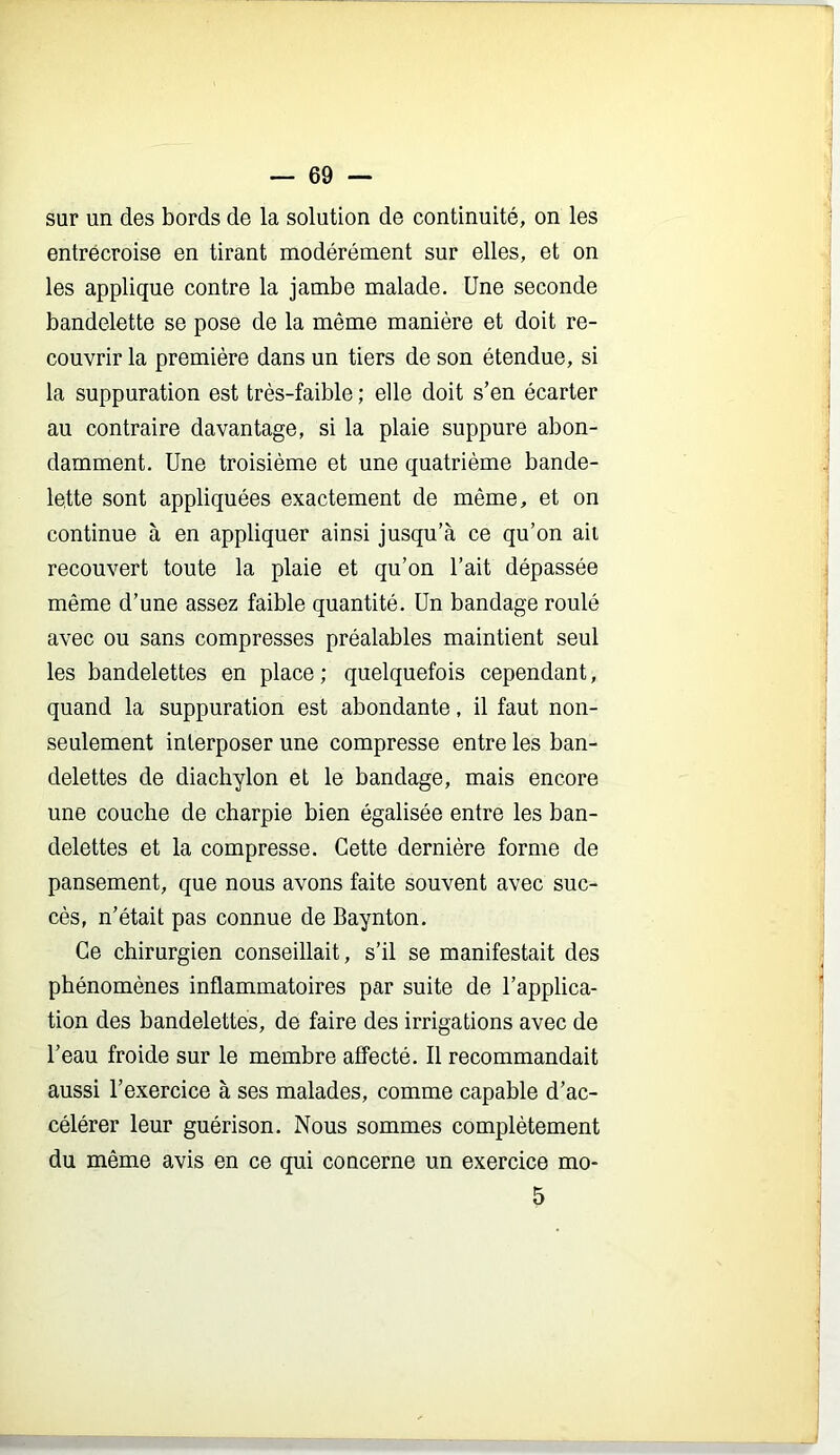 sur un des bords de la solution de continuité, on les entrécroise en tirant modérément sur elles, et on les applique contre la jambe malade. Une seconde bandelette se pose de la même manière et doit re- couvrir la première dans un tiers de son étendue, si la suppuration est très-faible ; elle doit s’en écarter au contraire davantage, si la plaie suppure abon- damment. Une troisième et une quatrième bande- lette sont appliquées exactement de même, et on continue à en appliquer ainsi jusqu’à ce qu’on ail recouvert toute la plaie et qu’on l’ait dépassée même d’une assez faible quantité. Un bandage roulé avec ou sans compresses préalables maintient seul les bandelettes en place; quelquefois cependant, quand la suppuration est abondante, il faut non- seulement interposer une compresse entre les ban- delettes de diachylon et le bandage, mais encore une couche de charpie bien égalisée entre les ban- delettes et la compresse. Cette dernière forme de pansement, que nous avons faite souvent avec suc- cès, n’était pas connue de Baynton. Ce chirurgien conseillait, s’il se manifestait des phénomènes inflammatoires par suite de l’applica- tion des bandelettes, de faire des irrigations avec de l’eau froide sur le membre affecté. Il recommandait aussi l’exercice à ses malades, comme capable d’ac- célérer leur guérison. Nous sommes complètement du même avis en ce qui concerne un exercice mo- 5