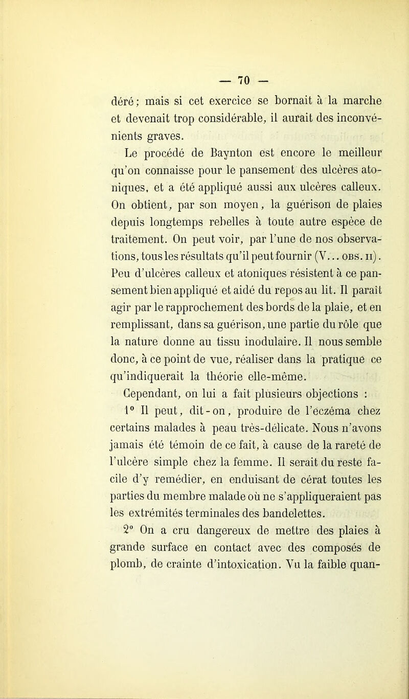 déré ; mais si cet exercice se bornait à la marche et devenait trop considérable, il aurait des inconvé- nients graves. Le procédé de Baynton est encore le meilleur qu’on connaisse pour le pansement des ulcères ato- niques, et a été appliqué aussi aux ulcères calleux. On obtient, par son moyen, la guérison de plaies depuis longtemps rebelles à toute autre espèce de traitement. On peut voir, par l’une de nos observa- tions, tous les résultats qu’il peutfournir (V... obs. ii) . Peu d’ulcères calleux et atoniques résistent à ce pan- sement bien appliqué et aidé du repos au lit. Il paraît agir par le rapprochement des bords de la plaie, et en remplissant, dans sa guérison, une partie du rôle que la nature donne au tissu inodulaire. Il nous semble donc, à ce point de vue, réaliser dans la pratique ce qu’indiquerait la théorie elle-même. Cependant, on lui a fait plusieurs objections ; Il peut, dit-on, produire de l’eczéma chez certains malades à peau très-délicate. Nous n’avons jamais été témoin de ce fait, à cause de la rareté de l’ulcère simple chez la femme. Il serait du reste fa- cile d’y remédier, en enduisant de cérat toutes les parties du membre malade où ne s’appliqueraient pas les extrémités terminales des bandelettes. 2 On a cru dangereux de mettre des plaies à grande surface en contact avec des composés de plomb, de crainte d’intoxication. Vu la faible quan-