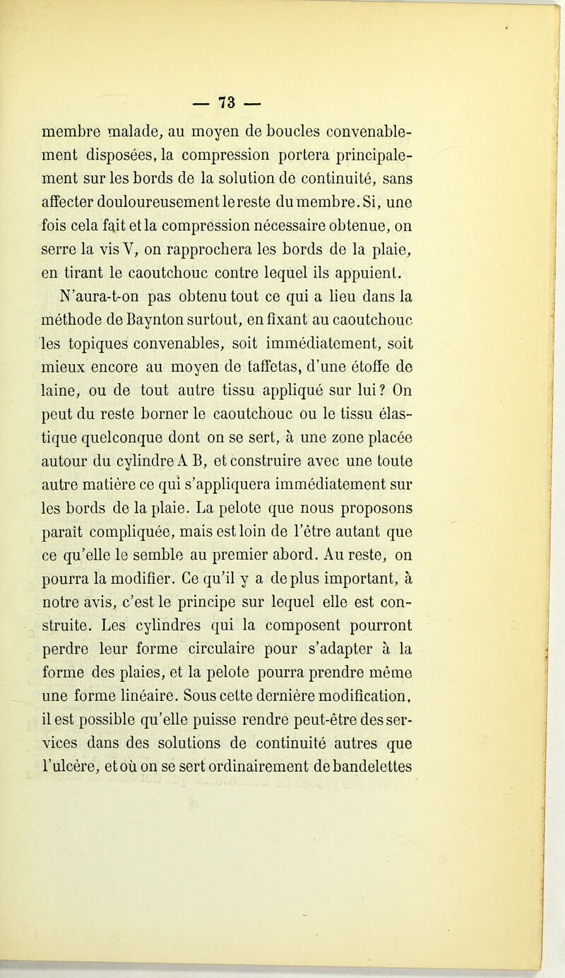 membre malade, au moyen de boucles convenable- ment disposées, la compression portera principale- ment sur les bords de la solution de continuité, sans affecter douloureusement le reste du membre.Si, une fois cela fait et la compression nécessaire obtenue, on serre la vis V, on rapprochera les bords de la plaie, en tirant le caoutchouc contre lequel ils appuient. N’aura-t-on pas obtenu tout ce qui a lieu dans la méthode de Baynton surtout, en fixant au caoutchouc les topiques convenables, soit immédiatement, soit mieux encore au moyen de taffetas, d’une étoffe de laine, ou de tout autre tissu appliqué sur lui ? On peut du reste borner le caoutchouc ou le tissu élas- tique quelconque dont on se sert, à une zone placée autour du cylindre A B, et construire avec une toute autre matière ce qui s’appliquera immédiatement sur les bords de la plaie. La pelote que nous proposons paraît compliquée, mais est loin de l’être autant que ce qu’elle le semble au premier abord. Au reste, on pourra la modifier. Ce qu’il y a déplus important, à notre avis, c’est le principe sur lequel elle est con- struite. Les cylindres qui la composent pourront perdre leur forme circulaire pour s’adapter à la forme des plaies, et la pelote pourra prendre même une forme linéaire. Sous cette dernière modification, il est possible qu’elle puisse rendre peut-être des ser- vices dans des solutions de continuité autres que l’ulcère, et où on se sert ordinairement de bandelettes