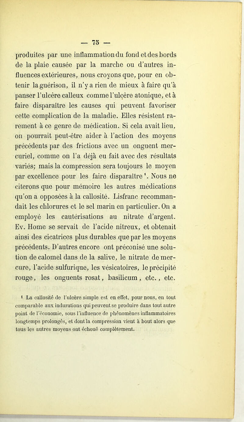 produites par une inflammation du fond et des bords de la plaie causée par la marche ou d’autres in- fluences extérieures, nous croyons que, pour en ob- tenir la guérison, il n’y a rien de mieux à faire qu’à panser l’ulcère calleux comme l’ulcère atonique, et à faire disparaître les causes qui peuvent favoriser cette complication de la maladie. Elles résistent ra- rement à ce genre de médication. Si cela avait lieu, on pourrait peut-être aider à l’action des moyens précédents par des frictions avec un onguent mer- curiel, comme on l’a déjà eu fait avec des résultats variés; mais la compression sera toujours le moyen par excellence pour les faire disparaître*. Nous ne citerons que pour mémoire les autres médications qu’on a opposées à la callosité. Lisfranc recomman- dait les chlorures et le sel marin en particulier. On a employé les cautérisations au nitrate d’argent. Ev. Home se servait de l’acide nitreux, et obtenait ainsi des cicatrices plus durables que par les moyens précédents. D’autres encore ont préconisé une solu- tion de calomel dans de la salive, le nitrate de mer- cure, l’acide sulfurique, les vésicatoires, le précipité rouge, les onguents rosat, basilicum, etc., etc. t La callosité de l'ulcère simple est en effet, pour nous, en tout comparable aux indurations qui peuvent se produire dans tont autre point de l’économie, sous l’influence de phénomènes inflammatoires longtemps prolongés, et dont la compression vient à bout alors que tous les autres moyens ont échoué complètement.