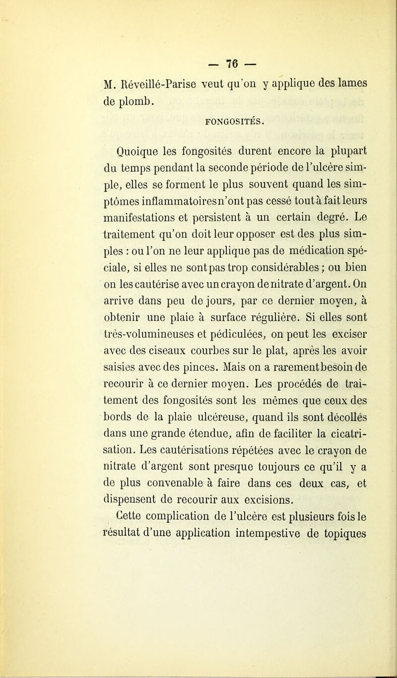 M. Réveillé-Parise veut qu’on y applique des lames de plomb. FONGOSITÉS. Quoique les fongosités durent encore la plupart du temps pendant la seconde période de Tulcère sim- ple, elles se forment le plus souvent quand les sim- ptômes inflammatoires n’ont pas cessé tout à fait leurs manifestations et persistent à un certain degré. Le traitement qu’on doit leur opposer est des plus sim- ples : ou l’on ne leur applique pas de médication spé- ciale, si elles ne sont pas trop considérables; ou bien on les cautérise avec un crayon de nitrate d’argent. On arrive dans peu de jours, par ce dernier moyen, à obtenir une plaie à surface régulière. Si elles sont très-volumineuses et pédiculées, on peut les exciser avec des ciseaux courbes sur le plat, après les avoir saisies avec des pinces. Mais on a rarement besoin de recourir à ce dernier moyen. Les procédés de trai- tement des fongosités sont les mêmes que ceux des bords de la plaie ulcéreuse, quand ils sont décollés dans une grande étendue, afin de faciliter la cicatri- sation. Les cautérisations répétées avec le crayon de nitrate d’argent sont presque toujours ce qu’il y a de plus convenable à faire dans ces deux cas, et dispensent de recourir aux excisions. Cette complication de l’ulcère est plusieurs fois le résultat d’une application intempestive de topiques