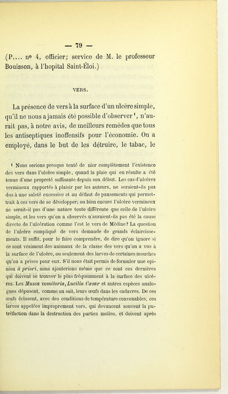 (P n° 4, officier; service de M. le professeur Bouisson, à l’hôpital Saint-Eloi.) VERS. La présence de vers à la surface d’un ulcère simple, qu’il ne nous a jamais été possible d’observer n’au- rait pas, à notre avis, de meilleurs remèdes que tous les antiseptiques inoffensifs pour l’économie. On a employé, dans le but de les détruire, le tabac, le * Nous serions presque tenté de nier complètement l'existence des vers dans l'ulcère simple, quand la plaie qui en résulte a été tenue d’une propreté suffisante depuis son début. Les cas d'ulcères vermineux rapportés à plaisir par les auteurs, ne seraient-ils pas dus à une saleté excessive et au défaut de pansements qui permet- trait à ces vers de se développer; ou bien encore l'ulcère vermineux ne serait-il pas d'une nature toute différente que celle de l’ulcère simple, et les vers qu’on a observés n'auraient-ils pas été la cause directe de l'ulcération comme l'est le vers de Médine? La question de l’ulcère compliqué de vers demande de grands éclaircisse- ments. Il suffit, pour le faire comprendre, de dire qu'on ignore si ce sont vraiment des animaux de la classe des vers qu'on a vus à la surface de l'ulcère, ou seulement des larves de certaines mouches qu'on a prises pour eux. S’il nous était permis de formuler une opi- nion à priori, nous ajouterions même que ce sont ces dernières qui doivent se trouver le plus fréquemment à la surface des ulcè- res. Les Musca vomitoria, Lucilia Cæsar et autres espèces analo- gues déposent, comme on sait, leurs œufs dans les cadavres. De ces œufs éclosent, avec des conditions de température convenables, ces larves appelées improprement vers, qui devancent souvent la pu- tréfaction dans la destruction des parties molles, et doivent après