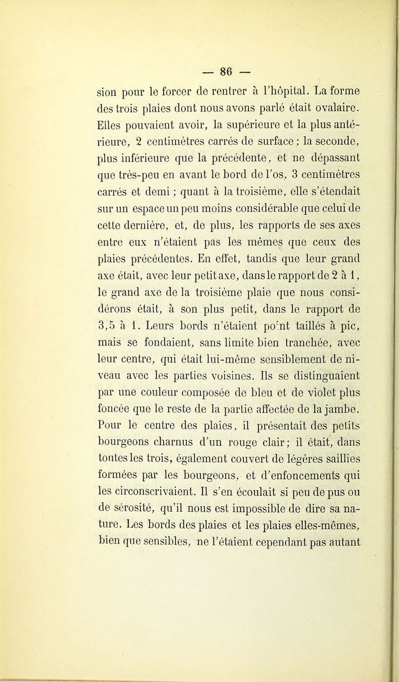 sion pour le forcer de rentrer à l’hôpital. La forme des trois plaies dont nous avons parlé était ovalaire. Elles pouvaient avoir, la supérieure et la plus anté- rieure, 2 centimètres carrés de surface ; la seconde, plus inférieure que la précédente, et ne dépassant que très-peu en avant le bord de l’os, 3 centimètres carrés et demi ; quant à la troisième, elle s’étendait sur un espace un peu moins considérable que celui de cette dernière, et, de plus, les rapports de ses axes entre eux n’étaient pas les mêmes que ceux des plaies précédentes. En effet, tandis que leur grand axe était, avec leur petit axe, dans le rapport de 2 à 1, le grand axe de la troisième plaie que nous consi- dérons était, à son plus petit, dans le rapport de 3,5 à 1. Leurs bords n’étaient po’nt taillés à pic, mais se fondaient, sans limite bien tranchée, avec leur centre, qui était lui-même sensiblement de ni- veau avec les parties voisines. Ils se distinguaient par une couleur composée de bleu et de violet plus foncée que le reste de la partie affectée de la jambe. Pour le centre des plaies, il présentait des petits bourgeons charnus d’un rouge clair; il était, dans toutes les trois, également couvert de légères saillies formées par les bourgeons, et d’enfoncements qui les circonscrivaient. Il s’en écoulait si peu de pus ou de sérosité, qu’il nous est impossible de dire sa na- ture. Les bords des plaies et les plaies elles-mêmes, bien que sensibles, ne l’étaient cependant pas autant