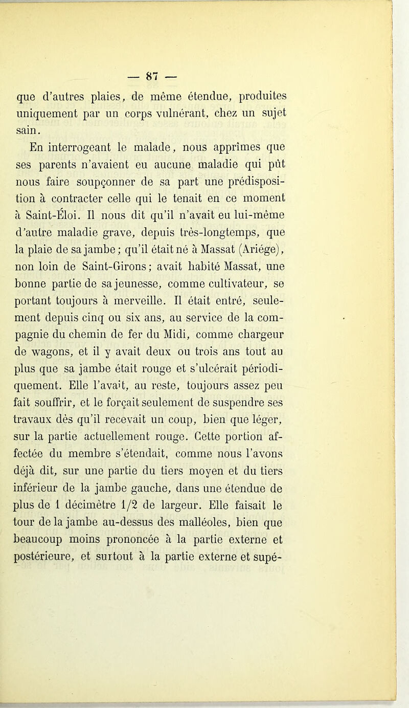 que d’autres plaies, de même étendue, produites uniquement par un corps vulnérant, chez un sujet sain. En interrogeant le malade, nous apprîmes que ses parents n’avaient eu aucune maladie qui pût nous faire soupçonner de sa part une prédisposi- tion à contracter celle qui le tenait en ce moment à Saint-Eloi. Il nous dit qu’il n’avait eu lui-même d’autre maladie grave, depuis très-longtemps, que la plaie de sa jambe; qu’il était né à Massat (Ariége), non loin de Saint-Girons ; avait habité Massat, une bonne partie de sa jeunesse, comme cultivateur, se portant toujours à merveille. Il était entré, seule- ment depuis cinq ou six ans, au service de la com- pagnie du chemin de fer du Midi, comme chargeur de wagons, et il y avait deux ou trois ans tout au plus que sa jambe était rouge et s’ulcérait périodi- quement. Elle l’avait, au reste, toujours assez peu fait souffrir, et le forçait seulement de suspendre ses travaux dès qu’il recevait un coup, bien que léger, sur la partie actuellement rouge. Cette portion af- fectée du membre s’étendait, comme nous l’avons déjà dit, sur une partie du tiers moyen et du tiers inférieur de la jambe gauche, dans une étendue de plus de 1 décimètre 1/2 de largeur. Elle faisait le tour delà jambe au-dessus des malléoles, bien que beaucoup moins prononcée à la partie externe et postérieure, et surtout à la partie externe et supé-