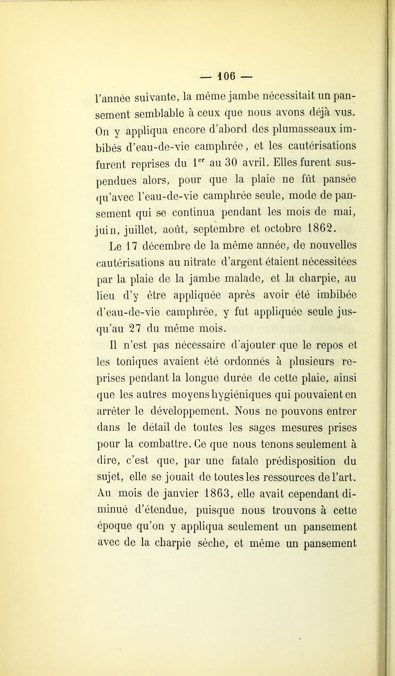 l’année suivante, la même jambe nécessitait un pan- sement semblable à ceux que nous avons déjà vus. On y appliqua encore d’abord des plumasseaux im- bibés d’eau-de-vie camphrée, et les cautérisations furent reprises du 1 au 30 avril. Elles furent sus- pendues alors, pour que la plaie ne fût pansée qu’avec l’eau-de-vie camphrée seule, mode de pan- sement qui se continua pendant les mois de mai, juin, juillet, août, septembre et octobre 1862. Le 17 décembre de la même année, de nouvelles cautérisations au nitrate d’argent étaient nécessitées par la plaie de la jambe malade, et la charpie, au lieu d’y être appliquée après avoir été imbibée d’eau-de-vie camphrée, y fut appliquée seule jus- qu’au 27 du même mois. Il n’est pas nécessaire d’ajouter que le repos et les toniques avaient été ordonnés à plusieurs re- prises pendant la longue durée de cette plaie, ainsi que les autres moyens hygiéniques qui pouvaient en arrêter le développement. Nous ne pouvons entrer dans le détail de toutes les sages mesures prises pour la combattre. Ce que nous tenons seulement à dire, c’est que, par une fatale prédisposition du sujet, elle se jouait de toutes les ressources de l’art. Au mois de janvier 1863, elle avait cependant di- minué d’étendue, puisque nous trouvons à cette époque qu’on y appliqua seulement un pansement avec de la charpie sèche, et même un pansement