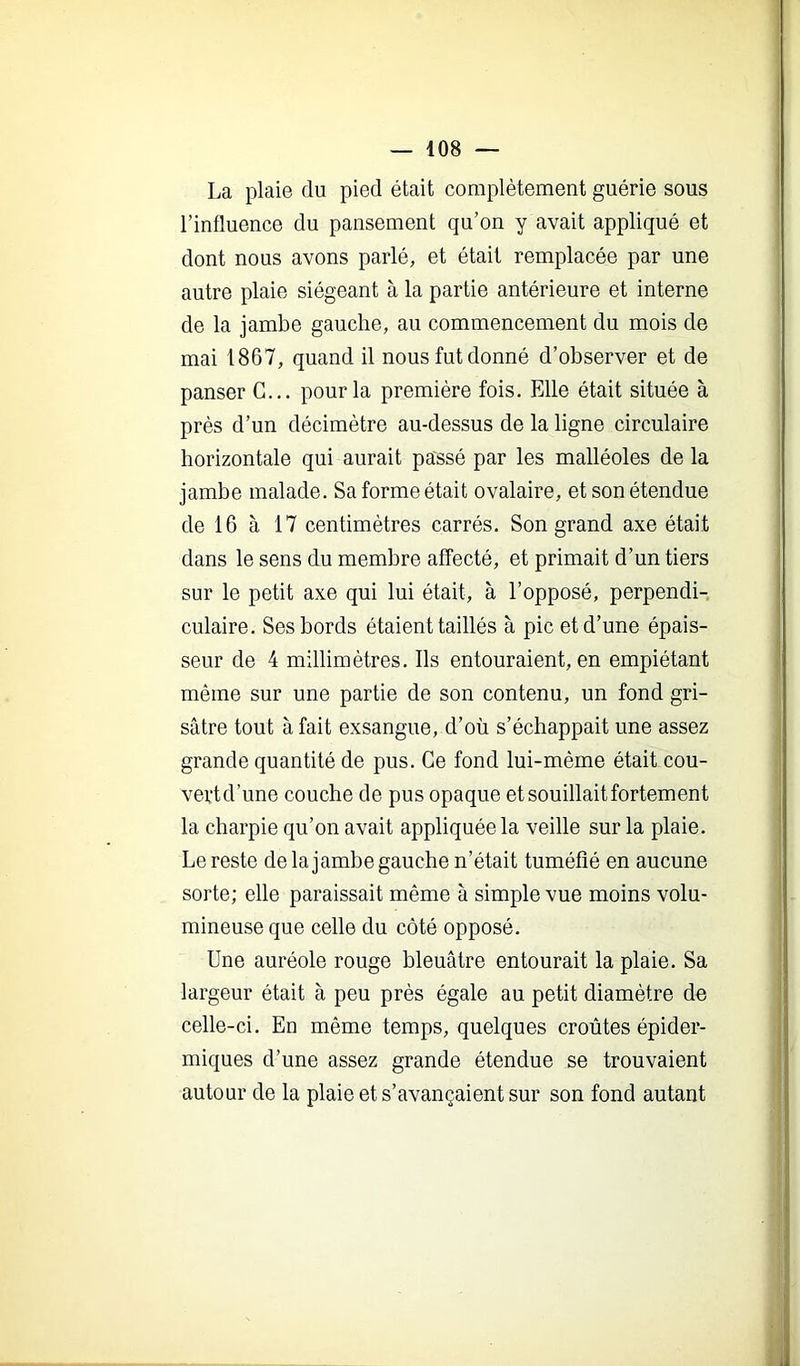 La plaie du pied était complètement guérie sous l’influence du pansement qu’on y avait appliqué et dont nous avons parlé, et était remplacée par une autre plaie siégeant à la partie antérieure et interne de la jambe gauche, au commencement du mois de mai 1867, quand il nous fut donné d’observer et de panser G... pour la première fois. Elle était située à près d’un décimètre au-dessus de la ligne circulaire horizontale qui aurait passé par les malléoles de la jambe malade. Sa forme était ovalaire, et son étendue de 16 à 17 centimètres carrés. Son grand axe était dans le sens du membre affecté, et primait d’un tiers sur le petit axe qui lui était, à l’opposé, perpendi- culaire. Ses bords étaient taillés à pic et d’une épais- seur de 4 millimètres. Ils entouraient, en empiétant même sur une partie de son contenu, un fond gri- sâtre tout à fait exsangue, d’où s’échappait une assez grande quantité de pus. Ce fond lui-méme était cou- vertd’une couche de pus opaque et souillait fortement la charpie qu’on avait appliquée la veille sur la plaie. Le reste de la jambe gauche n’était tuméfié en aucune sorte; elle paraissait même à simple vue moins volu- mineuse que celle du côté opposé. Une auréole rouge bleuâtre entourait la plaie. Sa largeur était à peu près égale au petit diamètre de celle-ci. En même temps, quelques croûtes épider- miques d’une assez grande étendue se trouvaient autour de la plaie et s’avançaient sur son fond autant