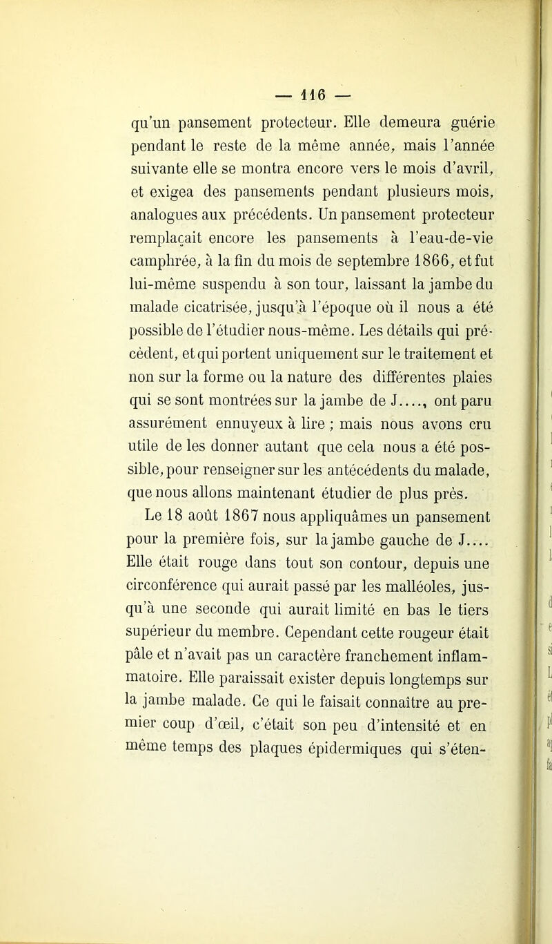 qu’un pansement protecteur. Elle demeura guérie pendant le reste de la même année, mais l’année suivante elle se montra encore vers le mois d’avril, et exigea des pansements pendant plusieurs mois, analogues aux précédents. Un pansement protecteur remplaçait encore les pansements à l’eau-de-vie camphrée, à la fin du mois de septembre 1866, et fut lui-même suspendu à son tour, laissant la jambe du malade cicatrisée, jusqu’il l’époque où il nous a été possible de l’étudier nous-même. Les détails qui pré- cédent, et qui portent uniquement sur le traitement et non sur la forme ou la nature des différentes plaies qui se sont montrées sur la jambe de J , ont paru assurément ennuyeux à lire ; mais nous avons cru utile de les donner autant que cela nous a été pos- sible, pour renseigner sur les antécédents du malade, que nous allons maintenant étudier de plus prés. Le 18 août 1867 nous appliquâmes un pansement pour la première fois, sur la jambe gauche de J Elle était rouge dans tout son contour, depuis une circonférence qui aurait passé par les malléoles, jus- qu’à une seconde qui aurait limité en bas le tiers supérieur du membre. Cependant cette rougeur était pâle et n’avait pas un caractère franchement inflam- matoire. Elle paraissait exister depuis longtemps sur la jambe malade. Ce qui le faisait connaître au pre- mier coup d’œil, c’était son peu d’intensité et en même temps des plaques épidermiques qui s’éteu-