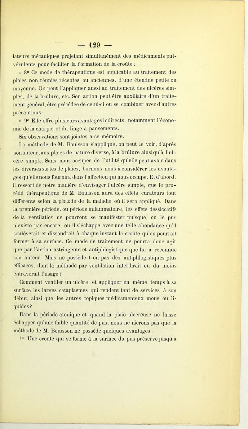 — 429 — lateurs mécaniques projetant simultanément des médicaments pul- vérulents pour faciliter la formation de la croûte ; » 8° Ce mode de thérapeutique est applicable au traitement des plaies non réunies récentes ou anciennes, d’une étendue petite ou moyenne. On peut l’appliquer aussi au traitement des ulcères sim- ples, de la brûlure, etc. Son action peut être auxiliaire d’un traite- ment général, être précédée de celui-ci ou se combiner avec d’autres I)récautions ; » 9° Elle olîre plusieurs avantages indirects, notamment l’écono- mie de la charpie et du linge à pansements. Six observations sont jointes a ce mémoire. La méthode de M. Bouisson s’applique, on peut le voir, d’après son auteur, aux plaies de nature diverse, à la brûlure ainsi qu’à l’ul- cère simple. Sans nous occuper de l’utilité qu’elle peut avoir dans les diverses sortes de plaies, bornons-nous à considérer les avanta- ges qu'elle nous fournira dans l’affection qui nous occupe. Et d’abord, il ressort de notre manière d’envisager l’ulcère simple, que le pro- cédé thérapeutique de M. Bouisson aura des effets curateurs tout différents selon la période de la maladie où il sera appliqué. Dans la première période, ou période inflammatoire, les effets dessiccatifs de la ventilation ne pourront se manifester puisque, ou le pus n’existe pas encore, ou il s’échappe avec une telle abondance qu’il soulèverait et dissoudrait à chaque instant la croûte qu'on pourrait former à sa surface. Ce mode de traitement ne pourra donc agir que par l’action astringente et antiphlogistique que lui a reconnue son auteur. Mais ne possède-t-on pas des antiphlogistiques plus efficaces, dont la méthode par ventilation interdirait ou du moins entraverait l’usage ? Gomment ventiler un ulcère, et appliquer en même temps à sa surface les larges cataplasmes qui rendent tant de services à son début, ainsi que les autres topiques médicamenteux mous ou li- quides ? Dans la période atonique et quand la plaie ulcéreuse ne laisse échapper qu’une faible quantité de pus, nous ne nierons pas que la méthode de M. Bouisson ne possède quelques avantages : 1“ Une croûte qui se forme à la surface du pus préserve jusqu’à