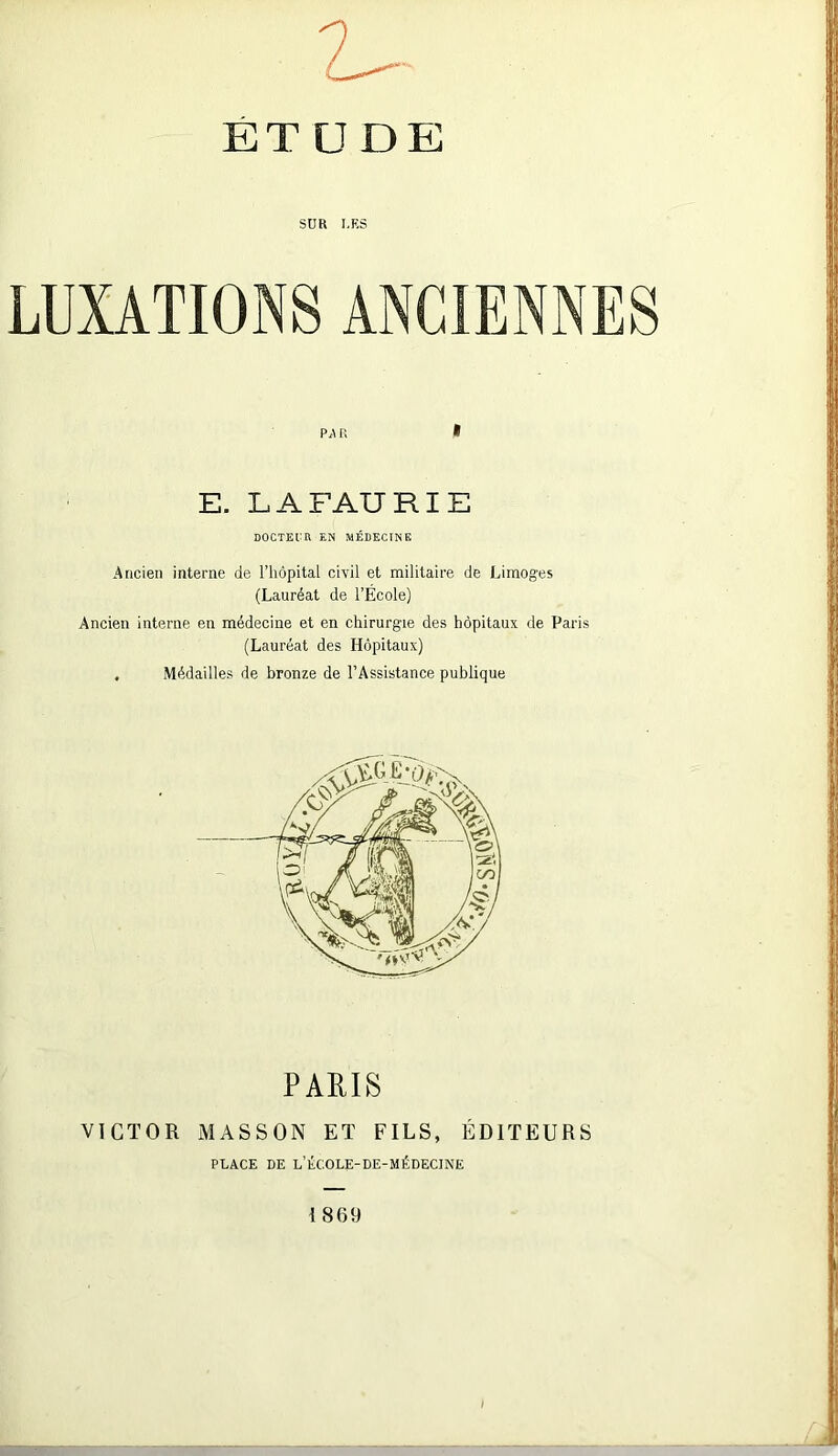 ET U DE SDR DES LUXATIONS ANCIENNES P,\ R * E. L A FAIT RIE DOCTEUR EN MÉDECINE Ancien interne de l’hôpital civil et militaire de Limoges (Lauréat de l’École) Ancien interne en médecine et en chirurgie des hôpitaux de Paris (Lauréat des Hôpitaux) . Médailles de bronze de l’Assistance publique PARIS VICTOR MASSON ET FILS, ÉDITEURS PLACE DE L’ÉCOLE-DE-MÉDECINE 1869