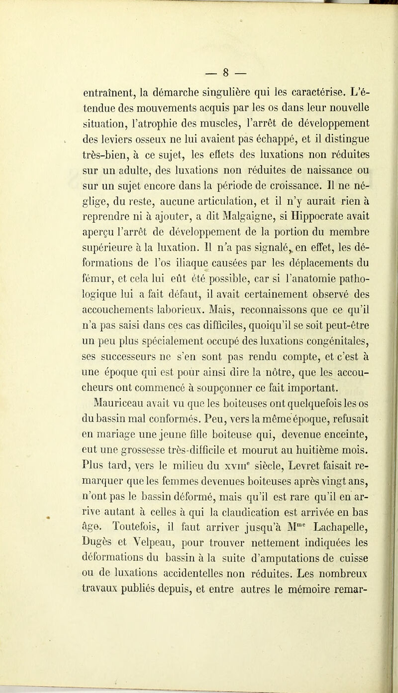 entraînent, la démarche singulière qui les caractérise. L’é- tendue des mouvements acquis par les os dans leur nouvelle situation, l’atrophie des muscles, l’arrêt de développement des leviers osseux ne lui avaient pas échappé, et il distingue très-bien, à ce sujet, les effets des luxations non réduites sur un adulte, des luxations non réduites de naissance ou sur un sujet encore dans la période de croissance. Il ne né- glige, du reste, aucune articulation, et il n’y aurait rien à reprendre ni à ajouter, a dit Malgaigne, si Hippocrate avait aperçu l’arrêt de développement de la portion du membre supérieure à la luxation. Il n’a pas signalé,, en effet, les dé- formations de l’os iliaque causées par les déplacements du fémur, et cela lui eût été possible, car si l’anatomie patho- logique lui a fait défaut, il avait certainement observé des accouchements laborieux. Mais, reconnaissons que ce qu’il n’a pas saisi dans ces cas difficiles, quoiqu’il se soit peut-être un peu plus spécialement occupé des luxations congénitales, ses successeurs ne s’en sont pas rendu compte, et c’est à une époque qui est pour ainsi dire la nôtre, que les accou- cheurs ont commencé à soupçonner ce fait important. Mauriceau avait vu que les boiteuses ont quelquefois les os du bassin mal conformés. Peu, vers la même époque, refusait en mariage une jeune fille boiteuse qui, devenue enceinte, eut une grossesse très-difficile et mourut au huitième mois. Plus tard, vers le milieu du xvme siècle, Levret faisait re- marquer que les femmes devenues boiteuses après vingt ans, n’ont pas le bassin déformé, mais qu’il est rare qu’il en ar- rive autant à celles à qui la claudication est arrivée en bas âge. Toutefois, il faut arriver jusqu’à Mme Lachapelle, Bugès et Velpeau, pour trouver nettement indiquées les déformations du bassin à la suite d’amputations de cuisse ou de luxations accidentelles non réduites. Les nombreux travaux publiés depuis, et entre autres le mémoire remar-