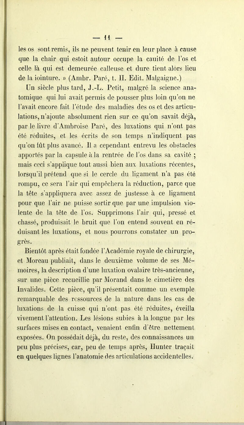 les os sont remis, ils ne peuvent tenir en leur place à cause que la chair qui estoit autour occupe la cauité de l’os et celle là qui est demeurée calleuse et dure tient alors lieu de la iointure. » (Ambr. Paré, t. II. Edit. Malgaigne.) Un siècle plus tard, J.-L. Petit, malgré la science ana- tomique qui lui avait permis de pousser plus loin qu’on ne l’avait encore fait l'étude des maladies des os et des articu- lations, n’ajoute absolument rien sur ce qu’on savait déjà, par le livre d’Ambroise Paré, des luxations qui n’ont pas été réduites, et les écrits de son temps n’indiquent pas qu’on lût plus avancé. Il a cependant entrevu les obstacles apportés par la capsule à la rentrée de l’os dans sa cavité ; mais ceci s’applique tout aussi bien aux luxations récentes, lorsqu’il prétend que si le cercle du ligament n’a pas été rompu, ce sera l’air qui empêchera la réduction, parce que la tête s’appliquera avec assez de justesse à ce ligament pour que l’air ne puisse sortir que par une impulsion vio- lente de la tête de l’os. Supprimons l’air qui, pressé et chassé, produisait le bruit que l’on entend souvent en ré- duisant les luxations, et nous pourrons constater un pro- grès. Bientôt après était fondée l’Académie royale de chirurgie, et Moreau publiait, dans le deuxième volume de ses Mé- moires, la description d’une luxation ovalaire très-ancienne, sur une pièce recueillie par Morand dans le cimetière des Invalides. Cette pièce, qu’il présentait comme un exemple remarquable des ressources de la nature dans les cas de luxations de la cuisse qui n’ont pas été réduites, éveilla vivement l’attention. Les lésions subies à la longue par les surfaces mises en contact, venaient enfin d’être nettement exposées. On possédait déjà, du reste, des connaissances un peu plus précises', car, peu de temps après, Hunter traçait en quelques lignes l’anatomie des articulations accidentelles.