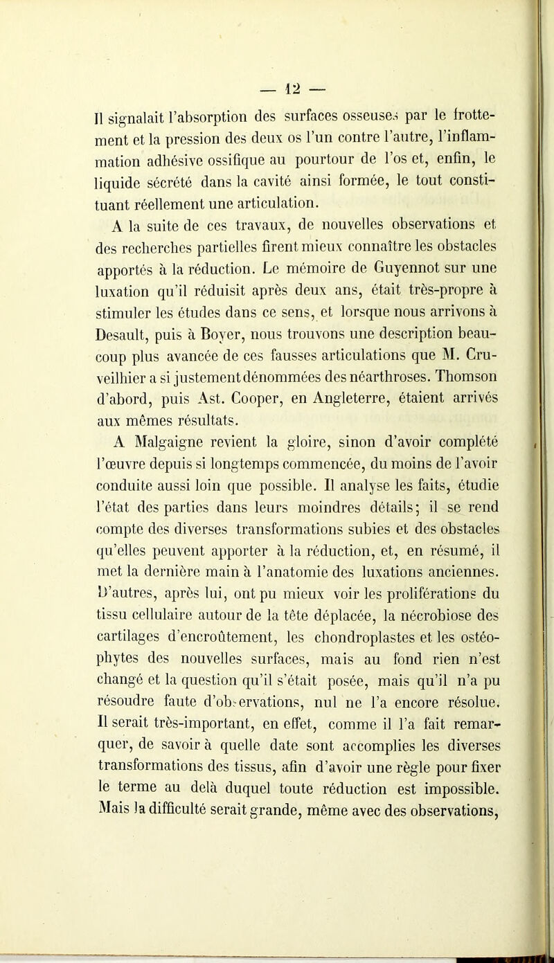 Il signalait l’absorption des surfaces osseuses par le frotte- ment et la pression des deux os l’un contre l’autre, l’inflam- mation adhésive ossifique au pourtour de l’os et, enfin, le liquide sécrété dans la cavité ainsi formée, le tout consti- tuant réellement une articulation. A la suite de ces travaux, de nouvelles observations et des recherches partielles firent mieux connaître les obstacles apportés à la réduction. Le mémoire de Guyennot sur une luxation qu’il réduisit après deux ans, était très-propre à stimuler les études dans ce sens, et lorsque nous arrivons à Desault, puis à Boyer, nous trouvons une description beau- coup plus avancée de ces fausses articulations que M. Cru- veilhier a si justement dénommées des néarthroses. Thomson d’abord, puis Ast. Cooper, en Angleterre, étaient arrivés aux mêmes résultats. A Malgaigne revient la gloire, sinon d’avoir complété l’œuvre depuis si longtemps commencée, du moins de l’avoir conduite aussi loin que possible. Il analyse les faits, étudie l’état des parties dans leurs moindres détails; il se rend compte des diverses transformations subies et des obstacles qu’elles peuvent apporter à la réduction, et, en résumé, il met la dernière main à l’anatomie des luxations anciennes. L’autres, après lui, ont pu mieux voir les proliférations du tissu cellulaire autour de la tête déplacée, la nécrobiose des cartilages d’encroûtement, les chondroplastes et les ostéo- pliytes des nouvelles surfaces, mais au fond rien n’est changé et la question qu’il s’était posée, mais qu’il n’a pu résoudre faute d’ob?ervations, nul ne l’a encore résolue. Il serait très-important, en effet, comme il l’a fait remar- quer, de savoir à quelle date sont accomplies les diverses transformations des tissus, afin d’avoir une règle pour fixer le terme au delà duquel toute réduction est impossible. Mais la difficulté serait grande, même avec des observations,