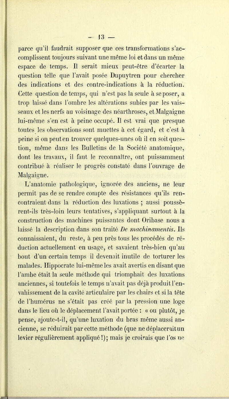 parce qu’il faudrait supposer que ces transformations s’ac- complissent toujours suivant une même loi et dans un même espace de temps. Il serait mieux peut-être d’écarter la question telle que l’avait posée Dupuytren pour chercher des indications et des contre-indications à la réduction. Cette question de temps, qui n’est pas la seule à se poser, a trop laissé dans l’ombre les altérations subies par les vais- seaux et les nerfs au voisinage des néarthroses, et Malgaigne lui-même s’en est à peine occupé. Il est vrai que presque toutes les observations sont muettes à cet égard, et c’est à peine si on peut en trouver quelques-unes où il en soit ques- tion, même dans les Bulletins de la Société anatomique, dont les travaux, il faut le reconnaître, ont puissamment contribué à réaliser le progrès constaté dans l’ouvrage de Malgaigne. L’anatomie pathologique, ignorée des anciens, ne leur permit pas de se rendre compte des résistances qu’ils ren- contraient dans la réduction des luxations ; aussi poussè- rent-ils très-loin leurs tentatives, s’appliquant surtout à la construction des machines puissantes dont Oribase nous a laissé la description dans son traité De machinamentis. Ils connaissaient, du reste, à peu près tous les procédés de ré- duction actuellement en usage, et savaient très-bien qu’au bout d’un certain temps il devenait inutile de torturer les malades. Hippocrate lui-même les avait avertis en disant que l’ambe était la seule méthode qui triomphait des luxations anciennes, si toutefois le temps n’avait pas déjà produit l’en- vahissement de la cavité articulaire par les chairs et si la tête de l’humérus ne s’était pas créé par la pression une loge dans le lieu où le déplacement l’avait portée : « ou plutôt, je pense, ajoute-t-il, qu’une luxation du bras même aussi an* cienne, se réduirait par cette méthode (que ne déplacerait un levier régulièrement appliqué !): mais je croirais que l’os ne