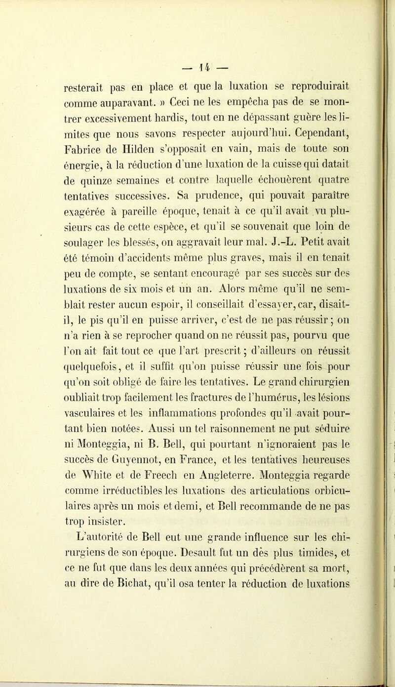 resterait pas en place et que la luxation se reproduirait comme auparavant. » Ceci ne les empêcha pas de se mon- trer excessivement hardis, tout en ne dépassant guère les li- mites que nous savons respecter aujourd’hui. Cependant, Fabrice de Hilden s’opposait en vain, mais de toute son énergie, à la réduction d’une luxation de la cuisse qui datait de quinze semaines et contre laquelle échouèrent quatre tentatives successives. Sa prudence, qui pouvait paraître exagérée à pareille époque, tenait à ce qu’il avait vu plu- sieurs cas de cette espèce, et qu’il se souvenait que lpin de soulager les blessés, on aggravait leur mal. J.-L. Petit avait été témoin d’accidents même plus graves, mais il en tenait peu de compte, se sentant encouragé par ses succès sur des luxations de six mois et un an. Alors même qu’il ne sem- blait rester aucun espoir, il conseillait d’essayer, car, disait- il, le pis qu’il en puisse arriver, c’est de ne pas réussir ; on n’a rien à se reprocher quand on ne réussit pas, pourvu que l’on ait, fait tout ce que l’art prescrit ; d’ailleurs on réussit quelquefois, et il suffit qu’on puisse réussir une fois pour qu’on soit obligé de faire les tentatives. Le grand chirurgien oubliait trop facilement les fractures de l’humérus, les lésions vasculaires et les inflammations profondes qu’il avait pour- tant bien notées. Aussi un tel raisonnement ne put séduire ni Monteggia, ni B. Bell, qui pourtant n’ignoraient pas le succès de Guyennot, en France, et les tentatives heureuses de White et de Freech en Angleterre. Monteggia regarde comme irréductibles les luxations des articulations orbicu- laires après un mois et demi, et Bell recommande de ne pas trop insister. L’autorité de Bell eut une grande influence sur les chi- rurgiens de son époque. Bcsault fut un dès plus timides, et ce ne fut que dans les deux années qui précédèrent sa mort, au dire de Bichat, qu’il osa tenter la réduction de luxations