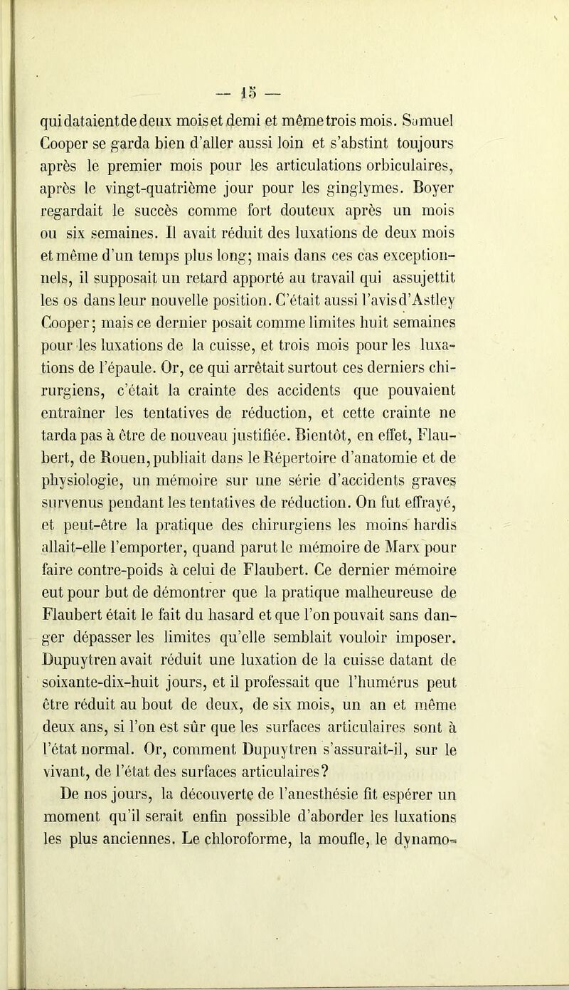 qui dataient de deux mois et demi et mêmetrois mois. Samuel Cooper se garda bien d’aller aussi loin et s’abstint toujours après le premier mois pour les articulations orbiculaires, après le vingt-quatrième jour pour les ginglymes. Boyer regardait le succès comme fort douteux après un mois ou six semaines. Il avait réduit des luxations de deux mois et même d’un temps plus long; mais dans ces cas exception- nels, il supposait un retard apporté au travail qui assujettit les os dans leur nouvelle position. C’était aussi l’avisd’Astley Cooper; mais ce dernier posait comme limites huit semaines pour les luxations de la cuisse, et trois mois pour les luxa- tions de l’épaule. Or, ce qui arrêtait surtout ces derniers chi- rurgiens, c’était la crainte des accidents que pouvaient entraîner les tentatives de réduction, et cette crainte ne tarda pas à être de nouveau justifiée. Bientôt, en effet, Flau- bert, de Rouen, publiait dans le Répertoire d’anatomie et de physiologie, un mémoire sur une série d’accidents graves survenus pendant les tentatives de réduction. On fut effrayé, et peut-être la pratique des chirurgiens les moins hardis allait-elle l’emporter, quand parut le mémoire de Marx pour faire contre-poids à celui de Flaubert. Ce dernier mémoire eut pour but de démontrer que la pratique malheureuse de Flaubert était le fait du hasard et que l’on pouvait sans dan- ger dépasser les limites qu’elle semblait vouloir imposer. Bupuytren avait réduit une luxation de la cuisse datant de soixante-dix-huit jours, et il professait que l’humérus peut être réduit au bout de deux, de six mois, un an et même deux ans, si l’on est sûr que les surfaces articulaires sont à l’état normal. Or, comment Bupuytren s’assurait-il, sur le vivant, de l’état des surfaces articulaires? Be nos jours, la découverte de l’anesthésie fit espérer un moment qu’il serait enfin possible d’aborder les luxations les plus anciennes. Le chloroforme, la moufle, le dynamo-»