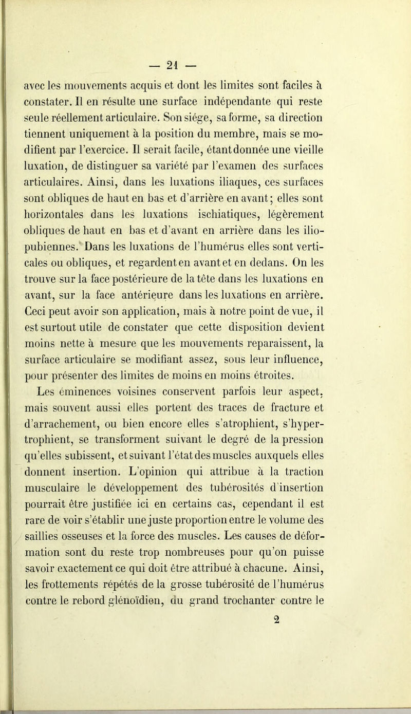 avec les mouvements acquis et dont les limites sont faciles à constater. Il en résulte une surface indépendante qui reste seule réellement articulaire. Son siège, sa forme, sa direction tiennent uniquement à la position du membre, mais se mo- difient par l’exercice. Il serait facile, étantdonnée une vieille luxation, de distinguer sa variété par l’examen des surfaces articulaires. Ainsi, dans les luxations iliaques, ces surfaces sont obliques de haut en bas et d’arrière en avant; elles sont horizontales dans les luxations ischiatiques, légèrement obliques de haut en bas et d’avant en arrière dans les ilio- pubiennes. Dans les luxations de l’humérus elles sont verti- cales ou obliques, et regardent en avant et en dedans. On les trouve sur la face postérieure de la tète dans les luxations en avant, sur la face antérieure dans les luxations en arrière. Ceci peut avoir son application, mais à notre point de vue, il est surtout utile de constater que cette disposition devient moins nette à mesure que les mouvements reparaissent, la surface articulaire se modifiant assez, sous leur influence, pour présenter des limites de moins en moins étroites. Les éminences voisines conservent parfois leur aspect, mais souvent aussi elles portent des traces de fracture et d’arrachement, ou bien encore elles s’atrophient, s’hyper- trophient, se transforment suivant le degré de la pression qu’elles subissent, et suivant l’état des muscles auxquels elles donnent insertion. L’opinion qui attribue à la traction musculaire le développement des tubérosités d'insertion pourrait être justifiée ici en certains cas, cependant il est rare de voir s’établir une juste proportion entre le volume des saillies osseuses et la force des muscles. Les causes de défor- mation sont du reste trop nombreuses pour qu’on puisse savoir exactement ce qui doit être attribué à chacune. Ainsi, les frottements répétés de la grosse tubérosité de l’humérus contre le rebord glénoïdien, du grand trochanter contre le 2