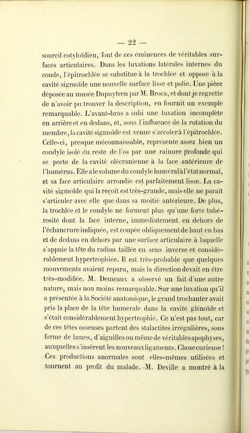 sourcil cotyloïdien, font de ces éminences de véritables sur- faces articulaires. Dans les luxations latérales internes du coude, l’épitrochlée se substitue à la trochlée et oppose à la cavité sigmoïde une nouvelle surface lisse et polie. Une pièce déposée au musée Dupuytren par M. Broca, et dont je regrette de n’avoir pu trouver la description, en fournit un exemple remarquable. L’avant-bras a subi une luxation incomplète en arrière et en dedans, et, sous l'influence de la rotation du membre, la cavité sigmoïde est venue s’accolera 1 épitrochlée. Celle-ci, presque méconnaissable, représente assez bien un condyle isolé du reste de l’os par une rainure profonde qui se porte de la cavité olécranienne à la face antérieure de l’humérus. Ellealevolumedu condyle huméralàl’étatnormal, et sa face articulaire arrondie est parfaitement lisse. La ca- vité sigmoïde qui la reçoit est très-grande, mais elle ne paraît s’articuler avec elle que dans sa moitié antérieure. De plus, la trochlée et le condyle ne forment plus qu’une forte tubé- rosité dont la face interne, immédiatement en dehors de l’échancrure indiquée, est coupée obliquement de haut en bas et de dedans en dehors par une surface articulaire à laquelle s’appuie la tête du radius taillée en sens inverse et considé- rablement hypertrophiée. U est très-probable que quelques mouvements avaient reparu, mais la direction devait en être très-modifiée. M. Demeaux a observé un fait d’une autre nature, mais non moins remarquable. Sur une luxation qu’il a présentée à la Société anatomique, le grand trochanter avait pris la place de la tête humérale dans la cavité glénoïde et s’était considérablement hypertrophié. Ce n’est pas tout, car de ces têtes osseuses partent des stalactites irrégulières, sous torme de lames, d’aiguilles ou même de véritables apophyses, auxquelles s’insèrent les nouveaux ligaments. Chose curieuse ! Ces productions anormales sont elles-mêmes utilisées et tournent au profit du malade. -M. Deville a montré à la
