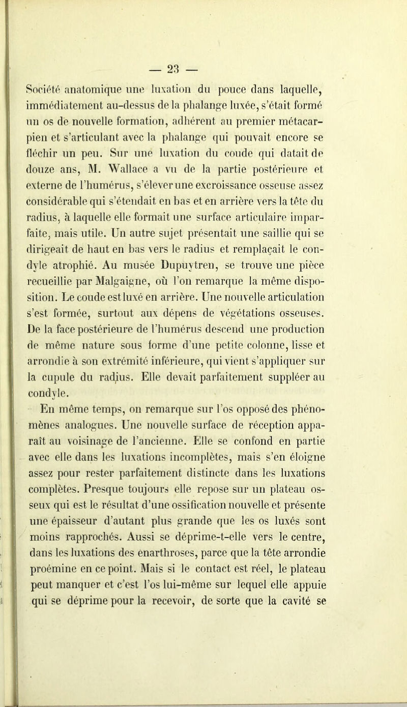 Société anatomique une luxation du pouce dans laquelle, immédiatement au-dessus delà phalange luxée, s'était formé un os de nouvelle formation, adhérent au premier métacar- pien et s’articulant avec la phalange qui pouvait encore se fléchir un peu. Sur une luxation du coude qui datait de douze ans, M. Wallace a vu de la partie postérieure et externe de l’humérus, s’élever une excroissance osseuse assez considérable qui s’étendait en bas et en arrière vers la tête du radius, à laquelle elle formait une surface articulaire impar- faite, mais utile. Un autre sujet présentait une saillie qui se dirigeait de haut en bas vers le radius et remplaçait le con- dyle atrophié. Au musée Dupuytren, se trouve une pièce recueillie par Malgaigne, où l’on remarque la même dispo- sition. Le coude estluxé en arrière. Une nouvelle articulation s’est formée, surtout aux dépens de végétations osseuses. De la face postérieure de l’humérus descend une production de même nature sous forme d’une petite colonne, lisse et arrondie à son extrémité inférieure, qui vient s’appliquer sur la cupule du radjus. Elle devait parfaitement suppléer au condvle. En même temps, on remarque sur l’os opposé des phéno- mènes analogues. Une nouvelle surface de réception appa- raît au voisinage de l’ancienne. Elle se confond en partie avec elle dans les luxations incomplètes, mais s’en éloigne assez pour rester parfaitement distincte dans les luxations complètes. Presque toujours elle repose sur un plateau os- seux qui est le résultat d’une ossification nouvelle et présente une épaisseur d’autant plus grande que les os luxés sont moins rapprochés. Aussi se déprime-t-elle vers le centre, dans les luxations des ènarthroses, parce que la tête arrondie proémine en ce point. Mais si le contact est réel, le plateau peut manquer et c’est l’os lui-même sur lequel elle appuie qui se déprime pour la recevoir, de sorte que la cavité se