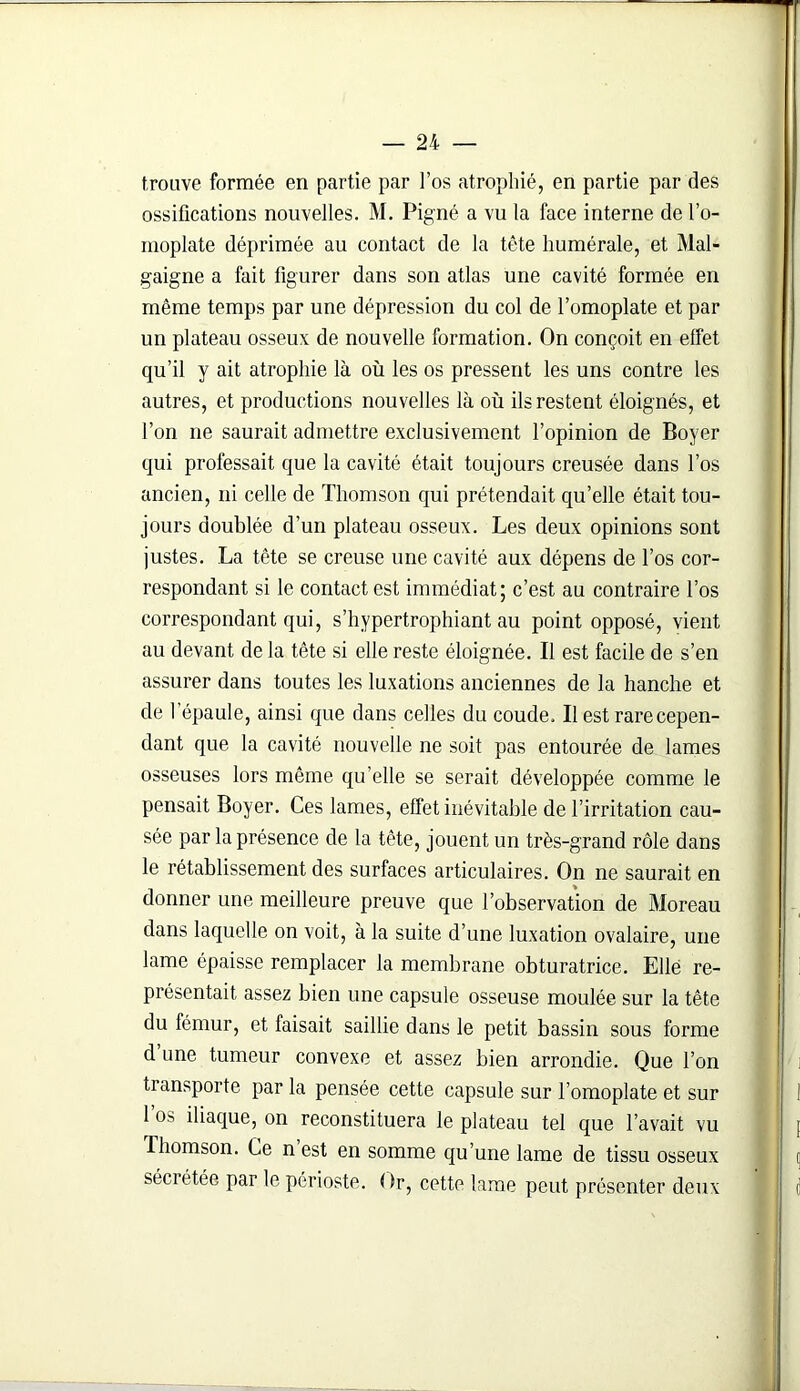 trouve formée en partie par l’os atrophié, en partie par des ossifications nouvelles. M. Pigné a vu la face interne de l’o- moplate déprimée au contact de la tête humérale, et Mal- gaigne a fait figurer dans son atlas une cavité formée en même temps par une dépression du col de l’omoplate et par un plateau osseux de nouvelle formation. On conçoit en effet qu’il y ait atrophie là où les os pressent les uns contre les autres, et productions nouvelles là où ils restent éloignés, et l’on ne saurait admettre exclusivement l’opinion de Boyer qui professait que la cavité était toujours creusée dans l’os ancien, ni celle de Thomson qui prétendait qu’elle était tou- jours doublée d’un plateau osseux. Les deux opinions sont justes. La tête se creuse une cavité aux dépens de l’os cor- respondant si le contact est immédiat; c’est au contraire l’os correspondant qui, s’hypertrophiant au point opposé, vient au devant de la tête si elle reste éloignée. Il est facile de s’en assurer dans toutes les luxations anciennes de la hanche et de l’épaule, ainsi que dans celles du coude. Il est rare cepen- dant que la cavité nouvelle ne soit pas entourée de lames osseuses lors même qu’elle se serait développée comme le pensait Boyer. Ces lames, effet inévitable de l’irritation cau- sée par la présence de la tête, jouent un très-grand rôle dans le rétablissement des surfaces articulaires. On ne saurait en donner une meilleure preuve que l’observation de Moreau dans laquelle on voit, à la suite d’une luxation ovalaire, une lame épaisse remplacer la membrane obturatrice. Elle re- présentait assez bien une capsule osseuse moulée sur la tête du fémur, et faisait saillie dans le petit bassin sous forme d une tumeur convexe et assez bien arrondie. Que l’on transporte par la pensée cette capsule sur l’omoplate et sur 1 os iliaque, on reconstituera le plateau tel que l’avait vu Thomson. Ce n est en somme qu’une lame de tissu osseux sécrétée par le périoste. ( fr, cette lame peut présenter deux