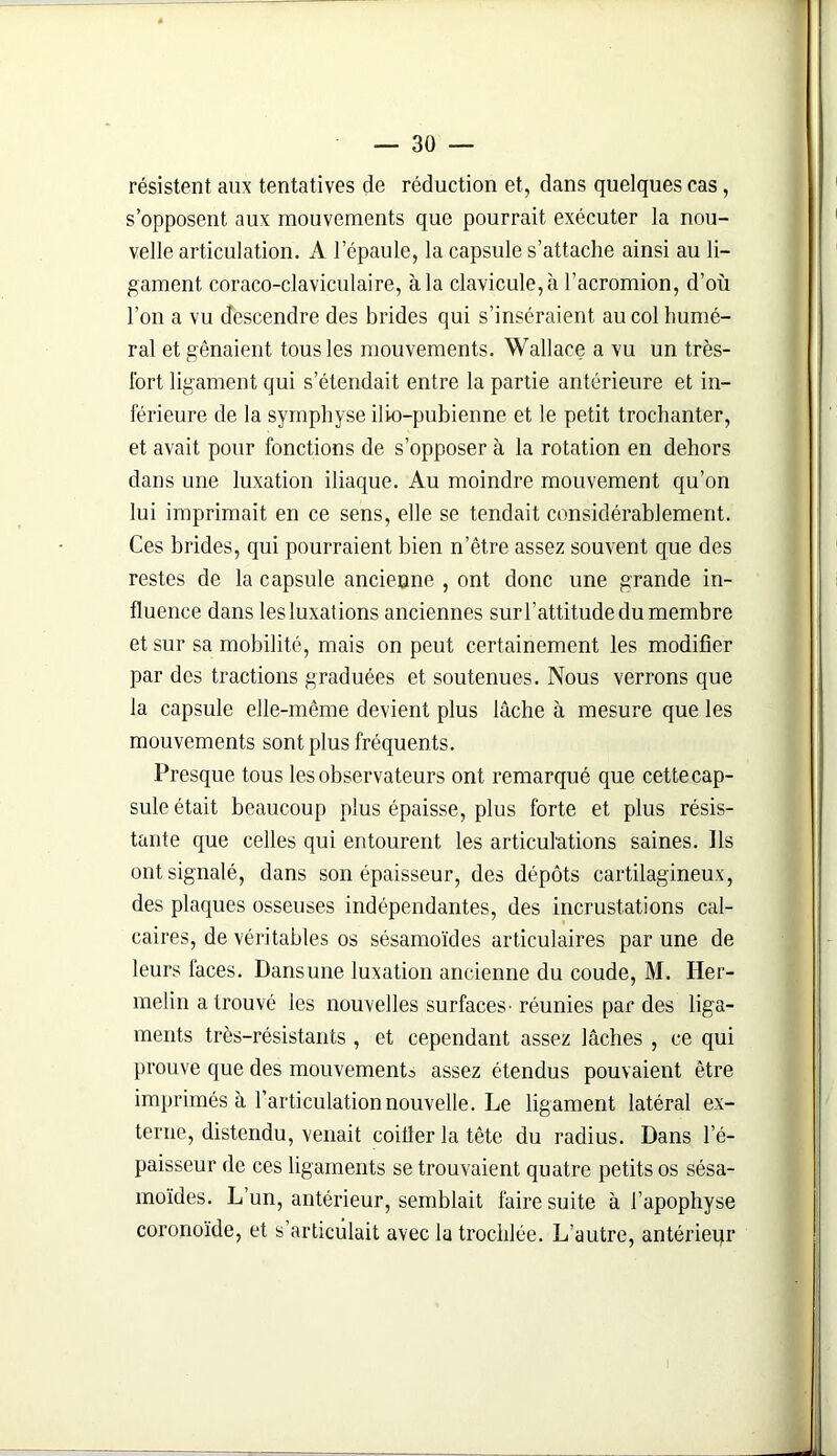 résistent aux tentatives de réduction et, dans quelques cas, s’opposent aux mouvements que pourrait exécuter la nou- velle articulation. A l’épaule, la capsule s’attache ainsi au li- gament coraco-claviculaire, à la clavicule, à l’acromion, d’où l’on a vu descendre des brides qui s’inséraient au col humé- ral et gênaient tous les mouvements. Wallace a vu un très- fort ligament qui s’étendait entre la partie antérieure et in- férieure de la symphyse ilio-pubienne et le petit trochanter, et avait pour fonctions de s’opposer à la rotation en dehors dans une luxation iliaque. Au moindre mouvement qu’on lui imprimait en ce sens, elle se tendait considérablement. Ces brides, qui pourraient bien n’être assez souvent que des restes de la capsule ancienne , ont donc une grande in- fluence dans lesluxations anciennes sur l’attitude du membre et sur sa mobilité, mais on peut certainement les modifier par des tractions graduées et soutenues. Nous verrons que la capsule elle-même devient plus lâche à mesure que les mouvements sont plus fréquents. Presque tous les observateurs ont remarqué que cettecap- sule était beaucoup plus épaisse, plus forte et plus résis- tante que celles qui entourent les articulations saines. Ils ont signalé, dans son épaisseur, des dépôts cartilagineux, des plaques osseuses indépendantes, des incrustations cal- caires, de véritables os sésamoïdes articulaires par une de leurs faces. Dansune luxation ancienne du coude, M. Iler- melin a trouvé les nouvelles surfaces- réunies par des liga- ments très-résistants , et cependant assez lâches , ce qui prouve que des mouvements assez étendus pouvaient être imprimés à l’articulation nouvelle. Le ligament latéral ex- terne, distendu, venait coûter la tête du radius. Dans l’é- paisseur de ces ligaments se trouvaient quatre petits os sésa- moïdes. L’un, antérieur, semblait faire suite à l’apophyse coronoïde, et s’articulait avec la trochlée. L’autre, antérieqr