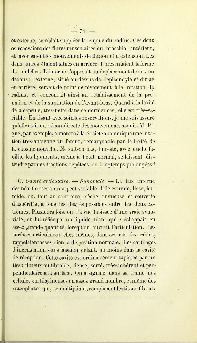 et externe, semblait suppléer la cupule du radius. Ces deux os recevaient des fibres musculaires du bracchial antérieur, et favorisaient les mouvements de flexion et d’extension. Les deux autres étaient situés en arrière et présentaient laforme de rondelles. L’interne s’opposait au déplacement des os en dedans ; l’externe, situé au-dessus de l’épicondyle et dirigé en arrière, servait de point de pivotement à la rotation du • radius, et concourait ainsi au rétablissement de la pro- nation et de la supination de l’avant-bras. Quand à la laxité delà capsule, très-nette dans ce dernier cas, elle est très-va- riable. En lisant avec soin les observations, je me suis assuré qu’elleétait en raison directe des mouvements acquis. M. Pi- gné, par exemple, a montré à la Société anatomique une luxa- tion très-ancienne du fémur, remarquable par la laxité de la capsule nouvelle. Ne sait-on pas, du reste, avec quelle fa- cilité les ligaments, même à l’état normal, se laissent dis- tendre par des tractions répétées ou longtemps prolongées? C. Cavité articulaire. — Synoviale. — La lace interne des néarthroses a un aspect variable. Elle est unie, lisse, hu- mide, ou, tout au contraire, sèche, rugueuse et couverte d’aspérités, à tous les degrés possibles entre les deux ex- trêmes. Plusieurs fois, on l’a vue tapissée d’une vraie syno- viale, ou lubréfiée par un liquide filant qui s’échappait en assez grande quantité lorsqu’on ouvrait l’articulation. Les surfaces articulaires elles-mêmes, dans ces cas favorables, rappelaient assez bien la disposition normale. Les cartilages d’incrustation seuls faisaient défaut, au moins dans la cavité de réception. Cette cavité est ordinairement tapissée par un tissu fibreux ou fibroïde, dense, serré, très-adhérent et per- pendiculaire à la surface. On a signalé dans sa trame des cellules cartilagineuses en assez grand nombre, et même des ostéoplastes qui, se multipliant, remplacent les tissus fibreux