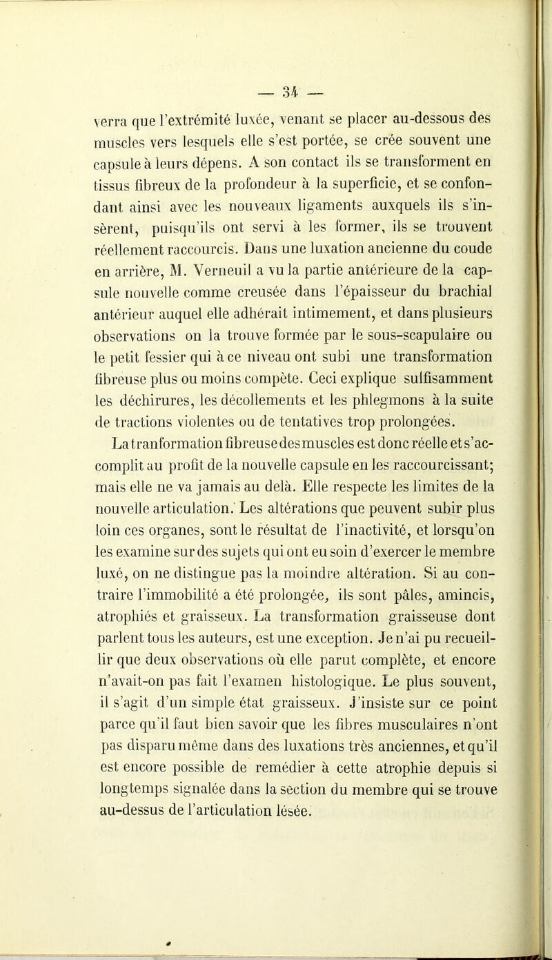 verra que l’extrémité luxée, venant se placer au-dessous des muscles vers lesquels elle s’est portée, se crée souvent une capsule à leurs dépens. A son contact ils se transforment en tissus fibreux de la profondeur à la superficie, et se confon- dant ainsi avec les nouveaux ligaments auxquels ils s’in- sèrent, puisqu’ils ont servi à les former, ils se trouvent réellement raccourcis. Dans une luxation ancienne du coude en arrière, M. Verneuil a vu la partie antérieure de la cap- sule nouvelle comme creusée dans l’épaisseur du brachial antérieur auquel elle adhérait intimement, et dans plusieurs observations on la trouve formée par le sous-scapulaire ou le petit fessier qui à ce niveau ont subi une transformation fibreuse plus ou moins compète. Ceci explique sulfisamment les déchirures, les décollements et les phlegmons à la suite de tractions violentes ou de tentatives trop prolongées. La t.ranformation fibreuse des muscles est donc réelle et s’ac- complit au profit de la nouvelle capsule en les raccourcissant; mais elle ne va jamais au delà. Elle respecte les limites de la nouvelle articulation. Les altérations que peuvent subir plus loin ces organes, sont le résultat de l’inactivité, et lorsqu’on les examine sur des sujets qui ont eu soin d’exercer le membre luxé, on ne distingue pas la moindre altération. Si au con- traire l’immobilité a été prolongée, ils sont pâles, amincis, atrophiés et graisseux. La transformation graisseuse dont parlent tous les auteurs, est une exception. Je n’ai pu recueil- lir que deux observations où elle parut complète, et encore n’avait-on pas fait l’examen histologique. Le plus souvent, il s’agit d’un simple état graisseux, j’insiste sur ce point parce qu'il faut bien savoir que les fibres musculaires n’ont pas disparu même dans des luxations très anciennes, et qu’il est encore possible de remédier à cette atrophie depuis si longtemps signalée dans la section du membre qui se trouve au-dessus de l’articulation lésée. *