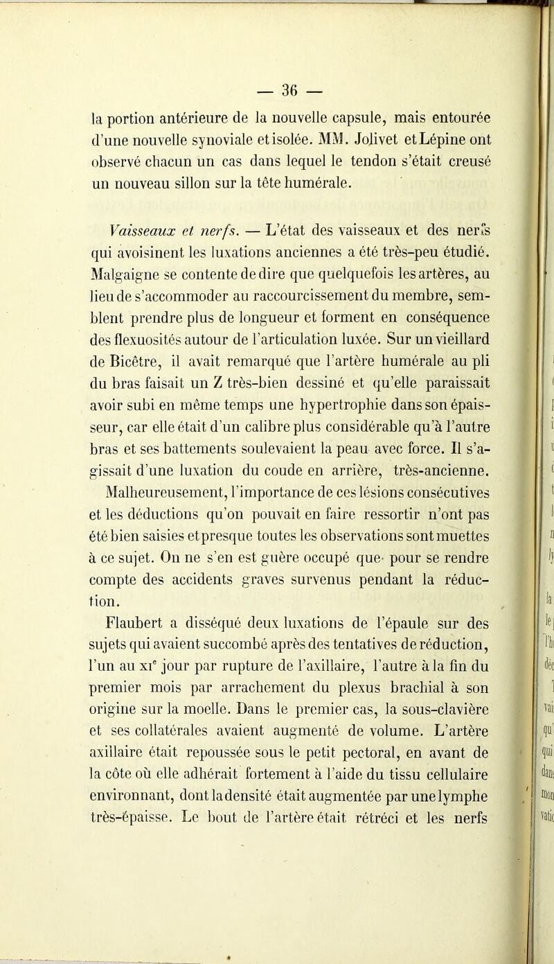 la portion antérieure de la nouvelle capsule, mais entourée d’une nouvelle synoviale et isolée. MM. Jolivet etLépine ont observé chacun un cas dans lequel le tendon s’était creusé un nouveau sillon sur la tête humérale. Vaisseaux et nerfs. — L’état des vaisseaux et des nerfs qui avoisinent les luxations anciennes a été très-peu étudié. Malgaigne se contente de dire que quelquefois les artères, au lieu de s’accommoder au raccourcissement du membre, sem- blent prendre plus de longueur et forment en conséquence des flexuosités autour de l’articulation luxée. Sur un vieillard de Bicêtre, il avait remarqué que l’artère humérale au pli du bras faisait un Z très-bien dessiné et qu’elle paraissait avoir subi en même temps une hypertrophie dans son épais- seur, car elle était d’un calibre plus considérable qu’à l’autre bras et ses battements soulevaient la peau avec force. Il s’a- gissait d’une luxation du coude en arrière, très-ancienne. Malheureusement, l’importance de ces lésions consécutives et les déductions qu’on pouvait en faire ressortir n’ont pas été bien saisies et presque toutes les observations sont muettes à ce sujet. On ne s’en est guère occupé que- pour se rendre compte des accidents graves survenus pendant la réduc- tion. Flaubert a disséqué deux luxations de l’épaule sur des sujets qui avaient succombé après des tentatives de réduction, l’un au xie jour par rupture de l’axillaire, l’autre à la fin du premier mois par arrachement du plexus brachial à son origine sur la moelle. Dans le premier cas, la sous-clavière et ses collatérales avaient augmenté de volume. L’artère axillaire était repoussée sous le petit pectoral, en avant de la côte où elle adhérait fortement à l’aide du tissu cellulaire environnant, dontladensité était augmentée par une lymphe très-épaisse. Le bout de l’artère était, rétréci et les nerfs