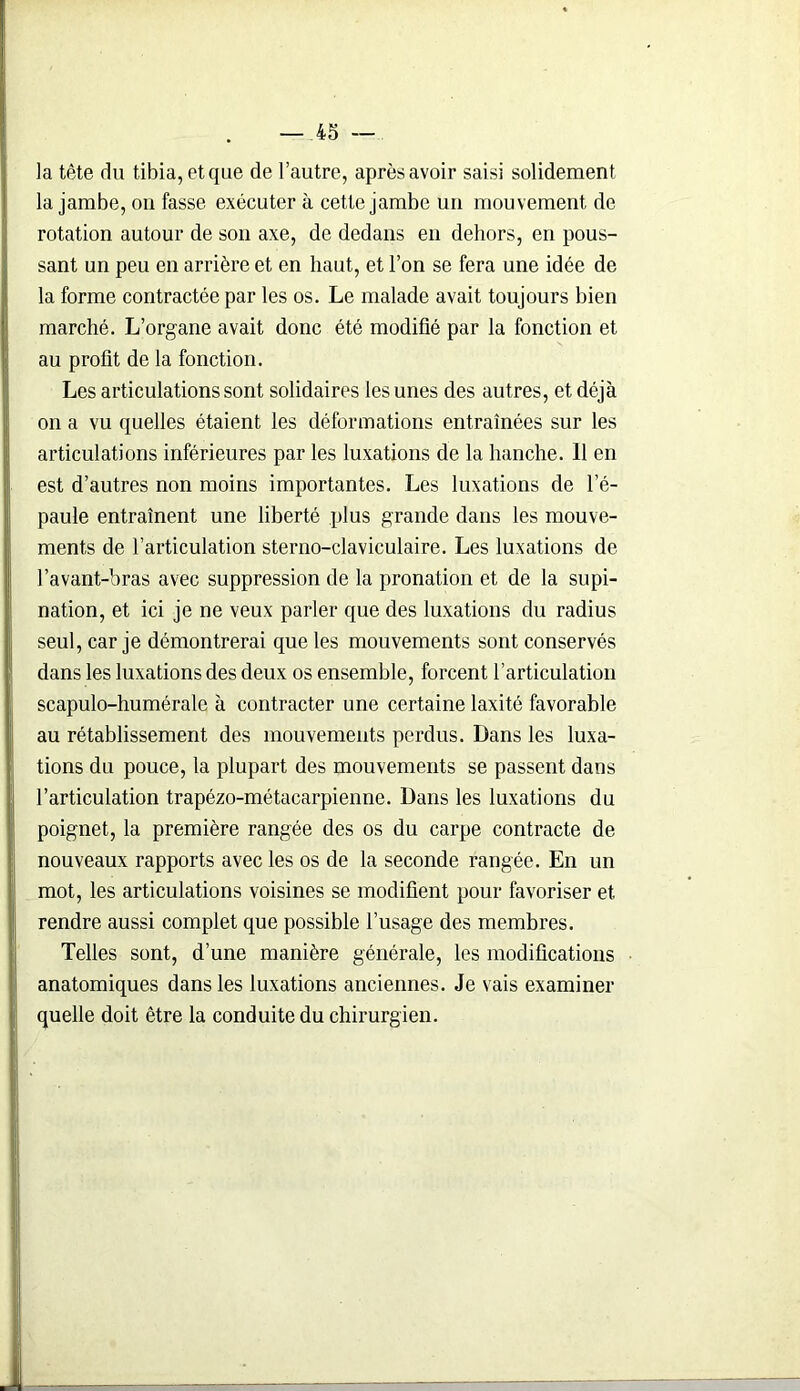 la tête du tibia, et que de l’autre, après avoir saisi solidement la jambe, on fasse exécuter à cette jambe un mouvement de rotation autour de son axe, de dedans en dehors, en pous- sant un peu en arrière et en haut, et l’on se fera une idée de la forme contractée par les os. Le malade avait toujours bien marché. L’organe avait donc été modifié par la fonction et au profit de la fonction. Les articulations sont solidaires les unes des autres, et déjà on a vu quelles étaient les déformations entraînées sur les articulations inférieures par les luxations de la hanche. 11 en est d’autres non moins importantes. Les luxations de l’é- paule entraînent une liberté plus grande dans les mouve- ments de l’articulation sterno-claviculaire. Les luxations de l’avant-bras avec suppression de la pronation et de la supi- nation, et ici je ne veux parler que des luxations du radius seul, car je démontrerai que les mouvements sont conservés dans les luxations des deux os ensemble, forcent l’articulation scapulo-huméralc à contracter une certaine laxité favorable au rétablissement des mouvements perdus. Dans les luxa- tions du pouce, la plupart des mouvements se passent dans l’articulation trapézo-métacarpienne. Dans les luxations du poignet, la première rangée des os du carpe contracte de nouveaux rapports avec les os de la seconde rangée. En un mot, les articulations voisines se modifient pour favoriser et rendre aussi complet que possible l’usage des membres. Telles sont, d’une manière générale, les modifications anatomiques dans les luxations anciennes. Je vais examiner quelle doit être la conduite du chirurgien.