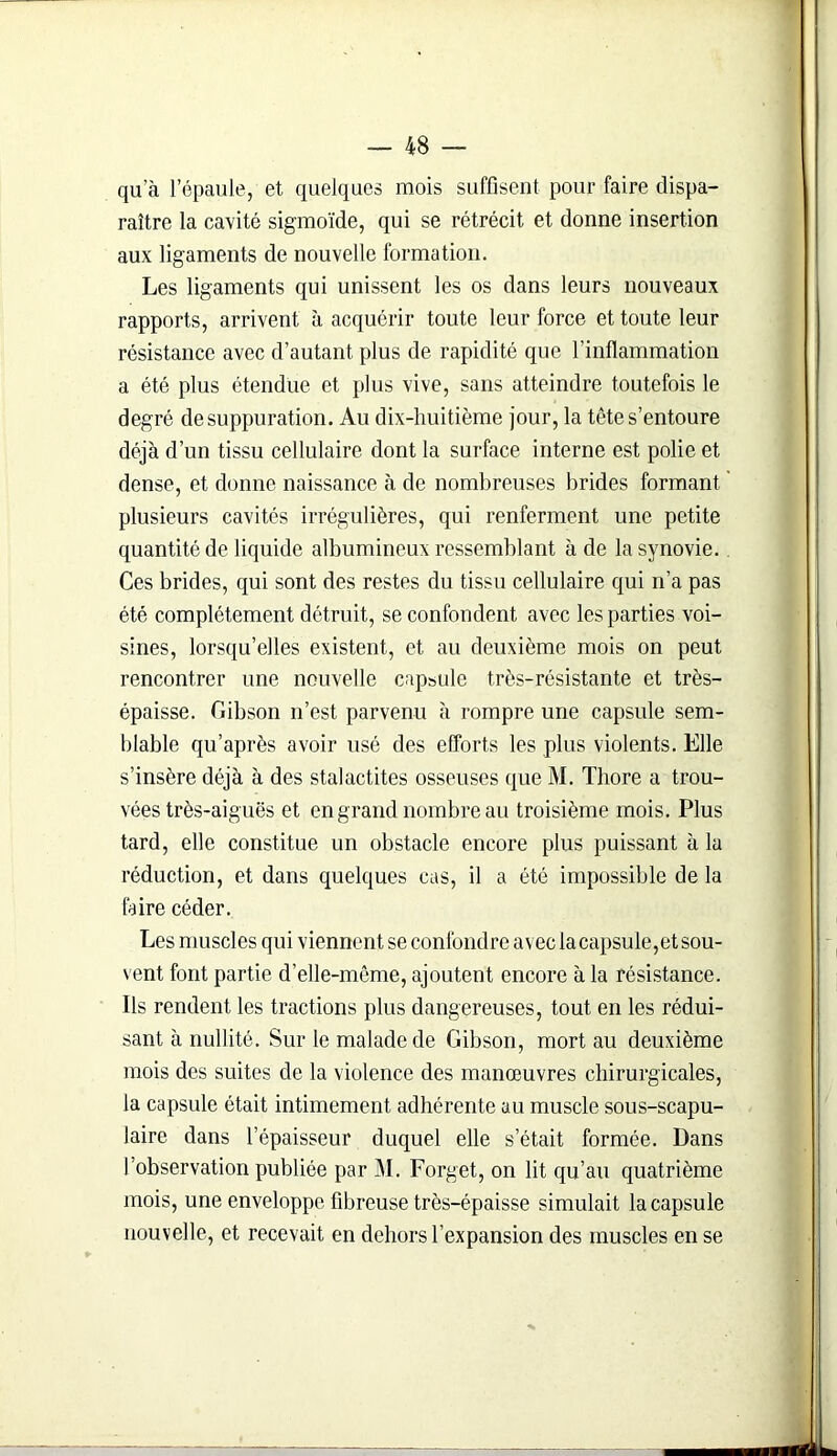 qu a l’épaule, et quelques mois suffisent pour faire dispa- raître la cavité sigmoïde, qui se rétrécit et donne insertion aux ligaments de nouvelle formation. Les ligaments qui unissent les os dans leurs nouveaux rapports, arrivent à acquérir toute leur force et toute leur résistance avec d’autant plus de rapidité que l’inflammation a été plus étendue et plus vive, sans atteindre toutefois le degré de suppuration. Au dix-huitième jour, la tête s’entoure déjà d’un tissu cellulaire dont la surface interne est polie et dense, et donne naissance à de nombreuses brides formant plusieurs cavités irrégulières, qui renferment une petite quantité de liquide albumineux ressemblant à de la synovie. Ces brides, qui sont des restes du tissu cellulaire qui n’a pas été complètement détruit, se confondent avec les parties voi- sines, lorsqu’elles existent, et au deuxième mois on peut rencontrer une nouvelle capsule très-résistante et très- épaisse. Gibson n’est parvenu à rompre une capsule sem- blable qu’après avoir usé des efforts les plus violents. Elle s’insère déjà à des stalactites osseuses que M. Thore a trou- vées très-aiguës et en grand nombre au troisième mois. Plus tard, elle constitue un obstacle encore plus puissant à la réduction, et dans quelques cas, il a été impossible de la faire céder. Les muscles qui viennent se confondre avec la capsule,et sou- vent font partie d’elle-même, ajoutent encore à la résistance. Ils rendent les tractions plus dangereuses, tout en les rédui- sant à nullité. Sur le malade de Gibson, mort au deuxième mois des suites de la violence des manœuvres chirurgicales, la capsule était intimement adhérente au muscle sous-scapu- laire dans l’épaisseur duquel elle setait formée. Dans l’observation publiée par M. Forget, on lit qu’au quatrième mois, une enveloppe fibreuse très-épaisse simulait la capsule nouvelle, et recevait en dehors l’expansion des muscles en se