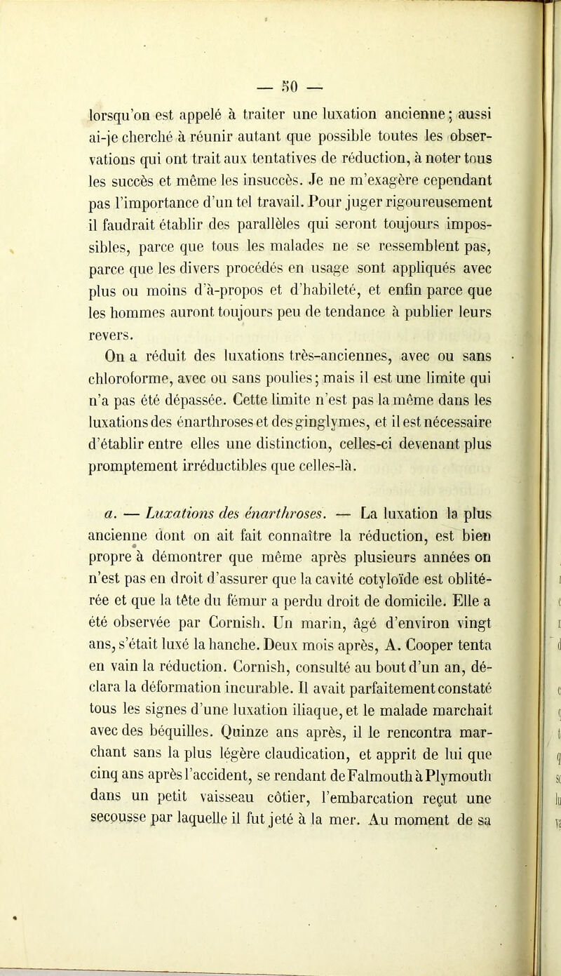 — f)0 — lorsqu’on est appelé à traiter une luxation ancienne ; aussi ai-je cherché à réunir autant que possible toutes les obser- vations qui ont trait aux tentatives de réduction, à noter tous les succès et même les insuccès. Je ne m’exagère cependant pas l’importance d’un tel travail. Pour juger rigoureusement il faudrait établir des parallèles qui seront toujours impos- sibles, parce que tous les malades ne se ressemblent pas, parce que les divers procédés en usage sont appliqués avec plus ou moins d’à-propos et d’habileté, et enfin parce que les hommes auront toujours peu de tendance à publier leurs revers. On a réduit des luxations très-anciennes, avec ou sans chloroforme, avec ou sans poulies; mais il est une limite qui n’a pas été dépassée. Cette limite n’est pas la même dans les luxations des énarthroses et desginglymes, et il est nécessaire d’établir entre elles une distinction, celles-ci devenant plus promptement irréductibles que celles-là. a. — Luxations des énarthroses. — La luxation la plus ancienne dont on ait fait connaître la réduction, est bien propre à démontrer que même après plusieurs années on n’est pas en droit d’assurer que la cavité cotyloïde est oblité- rée et que la tête du fémur a perdu droit de domicile. Elle a été observée par Cornish. Un marin, âgé d’environ vingt ans, s’était luxé la hanche. Deux mois après, A. Cooper tenta en vain la réduction. Cornish, consulté au bout d’un an, dé- clara la déformation incurable. Il avait parfaitement constaté tous les signes d’une luxation iliaque, et le malade marchait avec des béquilles. Quinze ans après, il le rencontra mar- chant sans la plus légère claudication, et apprit de lui que cinq ans après l’accident, se rendant deFalmouthàPlymouth dans un petit vaisseau côtier, l’embarcation reçut une secousse par laquelle il fut jeté à la mer. Au moment de sa