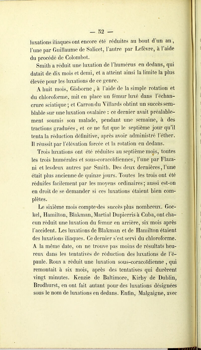 luxations iliaques ont encore été réduites au bout d’un an , l’une par Guillaume de Salicet, l’autre par Lefèvre, à l’aide du procédé de Colombot. Smith a réduit une luxation de l’humérus en dedans, qui datait de dix mois et demi, et a atteint ainsi la limite la plus élevée pour les luxations de ce genre. A huit mois, Gisborne , à l’aide de la simple rotation et du chloroforme, mit en place un fémur luxé dans l’échan- crure sciatique ; et Carrondu Yillards obtint un succès sem- blable sur une luxation ovalaire : ce dernier avait préalable- ment soumis son malade, pendant une semaine, à des tractions graduées, et ce ne fut que le septième jour qu’il tenta la réduction définitive, après avoir administré l’éther. Il réussit par l’élévation forcée et la rotation en dedans. Trois luxations ont été réduites au septième mojs, toutes les trois humérales et sous-coracoïdiennes, l’une par Flaza- ni et les deux autres par Smith. Des deux dernières, l’une était plus ancienne de quinze jours. Toutes les trois ont été réduites facilement par les moyens ordinaires ; aussi est-on en droit de se demander si ces luxations étaient bien com- plètes. Le sixième mois compte-des succès plus nombreux. Goc- kel, Hamilton, Blakman, Martial Dupierrisà Cuba, ont cha- cun réduit une luxation du fémur en arrière, six mois après l’accident. Les luxations de Blakman et de Hamilton étaient des luxations iliaques. Ce dernier s’est servi du chloroforme. A la môme date, on ne trouve pas moins de résultats heu- reux dans les tentatives de réduction des luxations de l’é- paule. Roux a réduit une luxation sous-coracoïdienne , qui remontait à six mois, après des tentatives qui durèrent vingt minutes. Kenzie de Baltimore, Kirby de Dublin, Brodhurst, en ont fait autant pour des luxations désignées sous le nom de luxations en dedans. Enfin, Malgaigne, avec