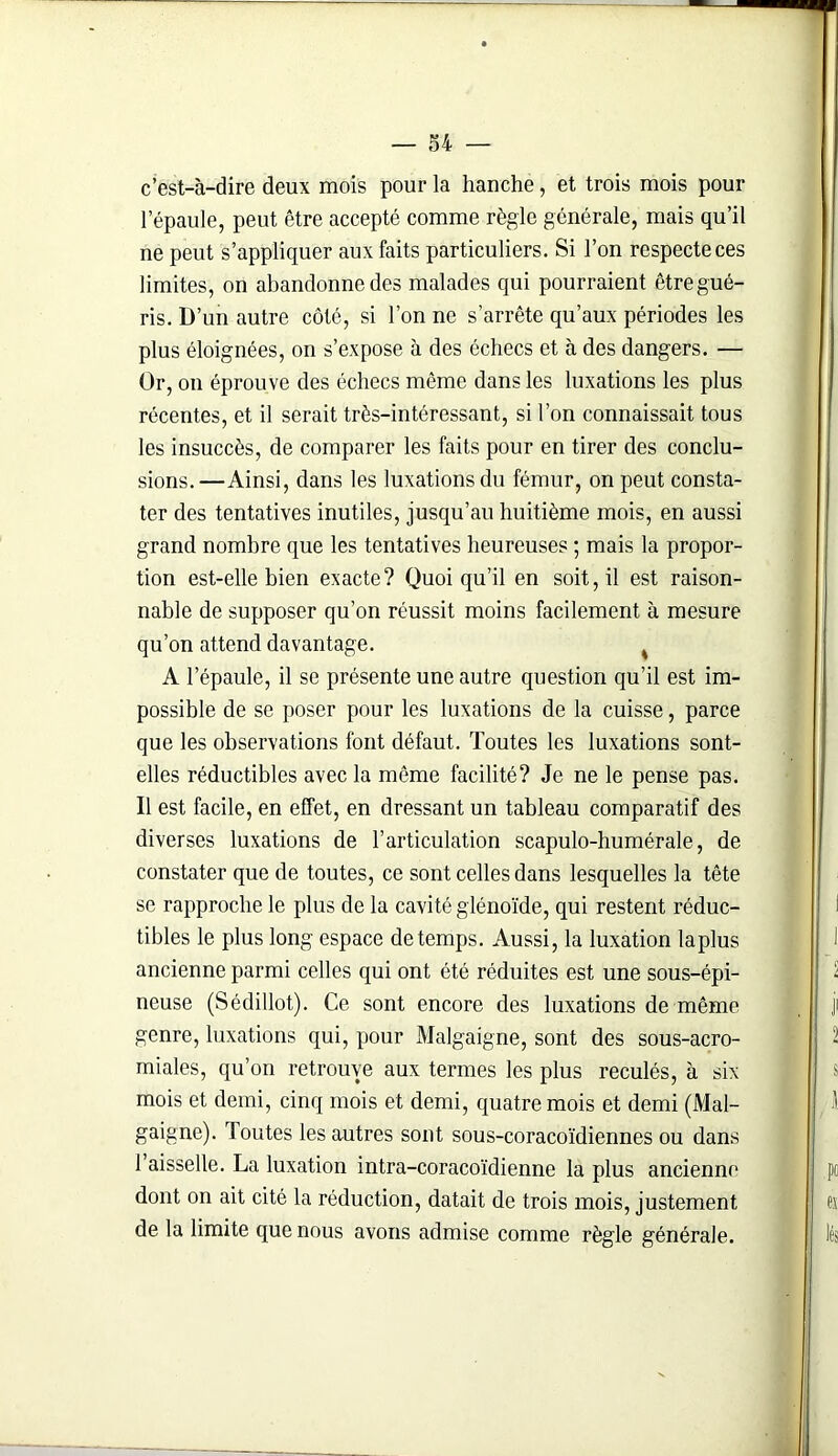 c’est-à-dire deux mois pour la hanche, et trois mois pour l’épaule, peut être accepté comme règle générale, mais qu’il ne peut s’appliquer aux faits particuliers. Si l’on respecte ces limites, on abandonne des malades qui pourraient être gué- ris. D’un autre côté, si l’on ne s’arrête qu’aux périodes les plus éloignées, on s’expose à des échecs et à des dangers. — Or, on éprouve des échecs même dans les luxations les plus récentes, et il serait très-intéressant, si l’on connaissait tous les insuccès, de comparer les faits pour en tirer des conclu- sions. —Ainsi, dans les luxations du fémur, on peut consta- ter des tentatives inutiles, jusqu’au huitième mois, en aussi grand nombre que les tentatives heureuses ; mais la propor- tion est-elle bien exacte? Quoiqu’il en soit, il est raison- nable de supposer qu’on réussit moins facilement à mesure qu’on attend davantage. % A l’épaule, il se présente une autre question qu’il est im- possible de se poser pour les luxations de la cuisse, parce que les observations font défaut. Toutes les luxations sont- elles réductibles avec la même facilité? Je ne le pense pas. Il est facile, en effet, en dressant un tableau comparatif des diverses luxations de l’articulation scapulo-humérale, de constater que de toutes, ce sont celles dans lesquelles la tête se rapproche le plus de la cavité glénoïde, qui restent réduc- tibles le plus long espace de temps. Aussi, la luxation la plus ancienne parmi celles qui ont été réduites est une sous-épi- neuse (Sédillot). Ce sont encore des luxations de même genre, luxations qui, pour Malgaigne, sont des sous-acro- miales, qu’on retrouve aux termes les plus reculés, à six mois et demi, cinq mois et demi, quatre mois et demi (Mal- gaigne). I outes les autres sont sous-coracoïdiennes ou dans 1 aisselle. La luxation intra-coracoïdienne la plus ancienne dont on ait cité la réduction, datait de trois mois, justement de la limite que nous avons admise comme règle générale.