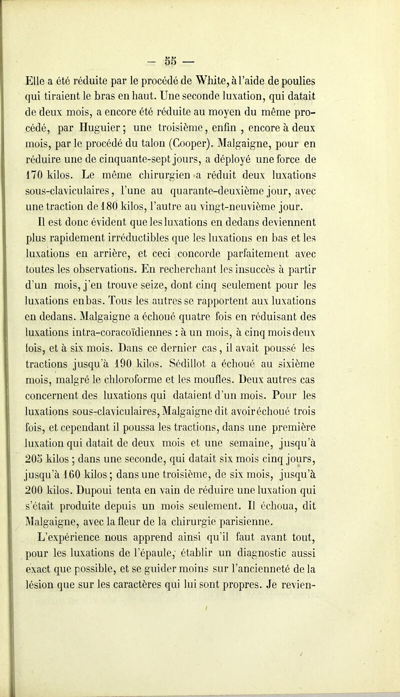 Elle a été réduite par le procédé de White, à l’aide de poulies qui tiraient le bras en haut. Une seconde luxation, qui datait de deux mois, a encore été réduite au moyen du même pro- cédé, par Huguier; une troisième, enfin , encore à deux mois, par le procédé du talon (Cooper). Malgaigne, pour en réduire une de cinquante-sept jours, a déployé une force de 170 kilos. Le même chirurgien a réduit deux luxations sous-claviculaires, l’une au quarante-deuxième jour, avec une traction de 180 kilos, l’autre au vingt-neuvième jour. Il est donc évident que les luxations en dedans deviennent plus rapidement irréductibles que les luxations en bas et les luxations en arrière, et ceci concorde parfaitement avec toutes les observations. En recherchant les insuccès à partir d’un mois, j’en trouve seize, dont cinq seulement pour les luxations enbas. Tous les autres se rapportent aux luxations en dedans. Malgaigne a échoué quatre fois en réduisant des luxations intra-coracoïdiennes : à un mois, à cinq mois deux lois, et à six mois. Dans ce dernier cas, il avait poussé les tractions jusqu’à 190 kilos. Sédillot a échoué au sixième mois, malgré le chloroforme et les moufles. Deux autres cas concernent des luxations qui dataient d’un mois. Pour les luxations sous-claviculaires, Malgaigne dit avoiréchoué trois fois, et cependant il poussa les tractions, dans une première luxation qui datait de deux mois et une semaine, jusqu’à 205 kilos ; dans une seconde, qui datait six mois cinq jours, jusqu a 160 kilos ; dans une troisième, de six mois, jusqu’à 200 kilos. Dupoui tenta en vain de réduire une luxation qui s’était produite depuis un mois seulement. Il échoua, dit Malgaigne, avec la fleur de la chirurgie parisienne. L’expérience nous apprend ainsi qu'il faut avant tout, pour les luxations de l’épaule, établir un diagnostic aussi exact que possible, et se guider moins sur l’ancienneté de la lésion que sur les caractères qui lui sont propres. Je revien- 1