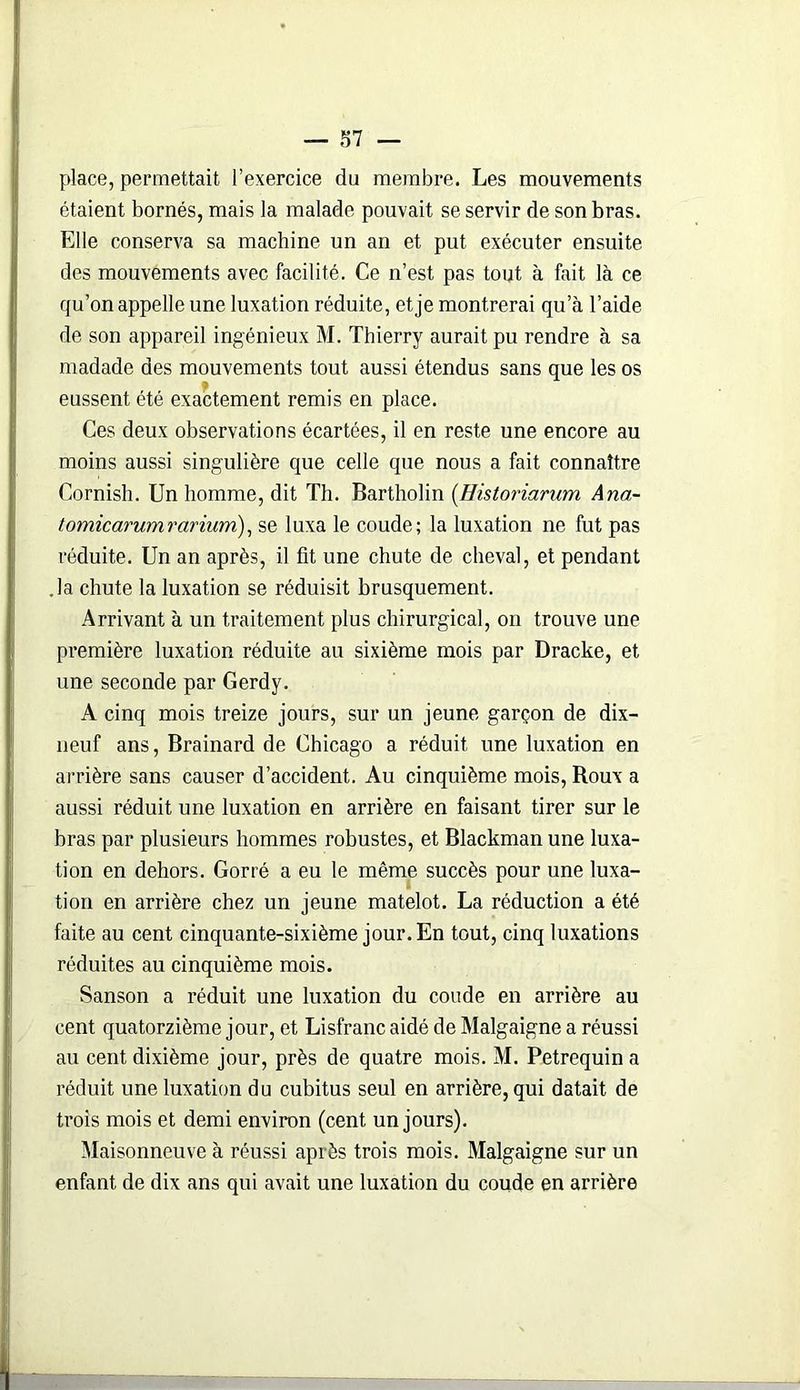 place, permettait l’exercice du membre. Les mouvements étaient bornés, mais la malade pouvait se servir de son bras. Elle conserva sa machine un an et put exécuter ensuite des mouvements avec facilité. Ce n’est pas tout à fait là ce qu’on appelle une luxation réduite, et je montrerai qu’à l’aide de son appareil ingénieux M. Thierry aurait pu rendre à sa madade des mouvements tout aussi étendus sans que les os eussent été exactement remis en place. Ces deux observations écartées, il en reste une encore au moins aussi singulière que celle que nous a fait connaître Cornish. Un homme, dit Th. Bartholin (Uistoriarum Ana- tomicarumrarium), se luxa le coude; la luxation ne fut pas réduite. Un an après, il fit une chute de cheval, et pendant .la chute la luxation se réduisit brusquement. Arrivant à un traitement plus chirurgical, on trouve une première luxation réduite au sixième mois par Dracke, et une seconde par Gerdy. A cinq mois treize jours, sur un jeune garçon de dix- neuf ans, Brainard de Chicago a réduit une luxation en arrière sans causer d’accident. Au cinquième mois, Roux a aussi réduit une luxation en arrière en faisant tirer sur le bras par plusieurs hommes robustes, et Blackman une luxa- tion en dehors. Gorré a eu le même succès pour une luxa- tion en arrière chez un jeune matelot. La réduction a été faite au cent cinquante-sixième jour. En tout, cinq luxations réduites au cinquième mois. Sanson a réduit une luxation du coude en arrière au cent quatorzième jour, et Lisfranc aidé de Malgaigne a réussi au cent dixième jour, près de quatre mois. M. Petrequin a réduit une luxation du cubitus seul en arrière, qui datait de trois mois et demi environ (cent un jours). Maisonneuve à réussi après trois mois. Malgaigne sur un enfant de dix ans qui avait une luxation du coude en arrière