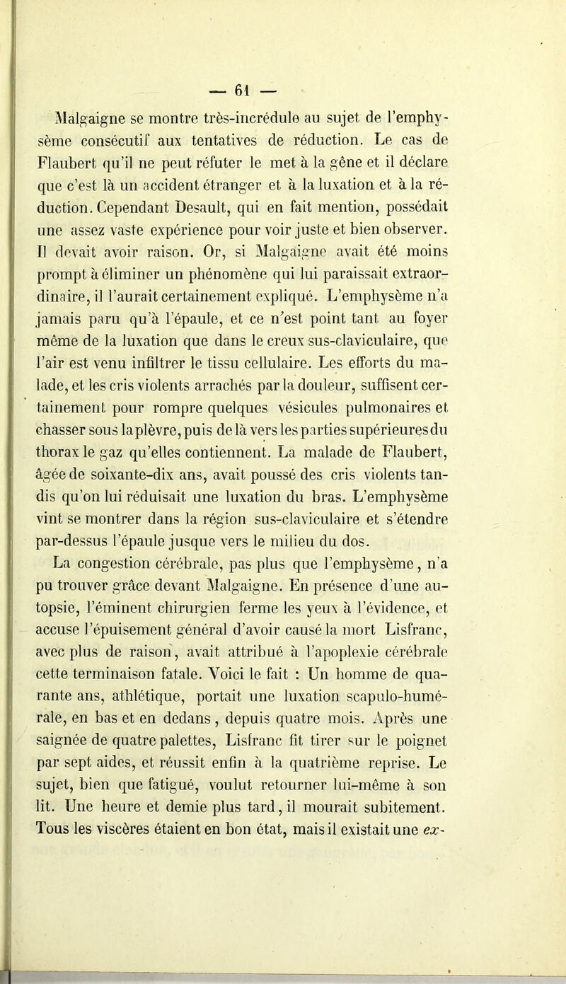Malgaigne se montre très-incrédule au sujet de l’emphy- sème consécutif aux tentatives de réduction. Le cas de Flaubert qu’il ne peut réfuter le met à la gêne et il déclare que c’est là un accident étranger et à la luxation et à la ré- duction. Cependant Desault, qui en fait mention, possédait une assez vaste expérience pour voir juste et bien observer. Il devait avoir raison. Or, si Malgaigne avait été moins prompt à éliminer un phénomène qui lui paraissait extraor- dinaire, il l’aurait certainement expliqué. L’emphysème n’a jamais paru qu’à l’épaule, et ce n’est point tant au foyer même de la luxation que dans le creux sus-claviculaire, que l’air est venu infiltrer le tissu cellulaire. Les efforts du ma- lade, et les cris violents arrachés par la douleur, suffisent cer- tainement pour rompre quelques vésicules pulmonaires et chasser sous laplèvre,puis delà vers les parties supérieures du thorax le gaz qu’elles contiennent. La malade de Flaubert, âgée de soixante-dix ans, avait poussé des cris violents tan- dis qu’on lui réduisait une luxation du bras. L’emphysème vint se montrer dans la région sus-claviculaire et s’étendre par-dessus l’épaule jusque vers le milieu du dos. La congestion cérébrale, pas plus que l’emphysème, n’a pu trouver grâce devant Malgaigne. En présence d’une au- topsie, l’éminent, chirurgien ferme les yeux à l’évidence, et accuse l’épuisement général d’avoir causé la mort Lisfranc, avec plus de raison, avait attribué à l’apoplexie cérébrale cette terminaison fatale. Voici le fait : Un homme de qua- rante ans, athlétique, portait une luxation scapulo-humé- rale, en bas et en dedans, depuis quatre mois. Après une saignée de quatre palettes, Lisfranc fit tirer sur le poignet par sept aides, et réussit enfin à la quatrième reprise. Le sujet, bien que fatigué, voulut retourner lui-même à son lit. Une heure et demie plus tard, il mourait subitement. Tous les viscères étaient en bon état, mais il existait une ex-