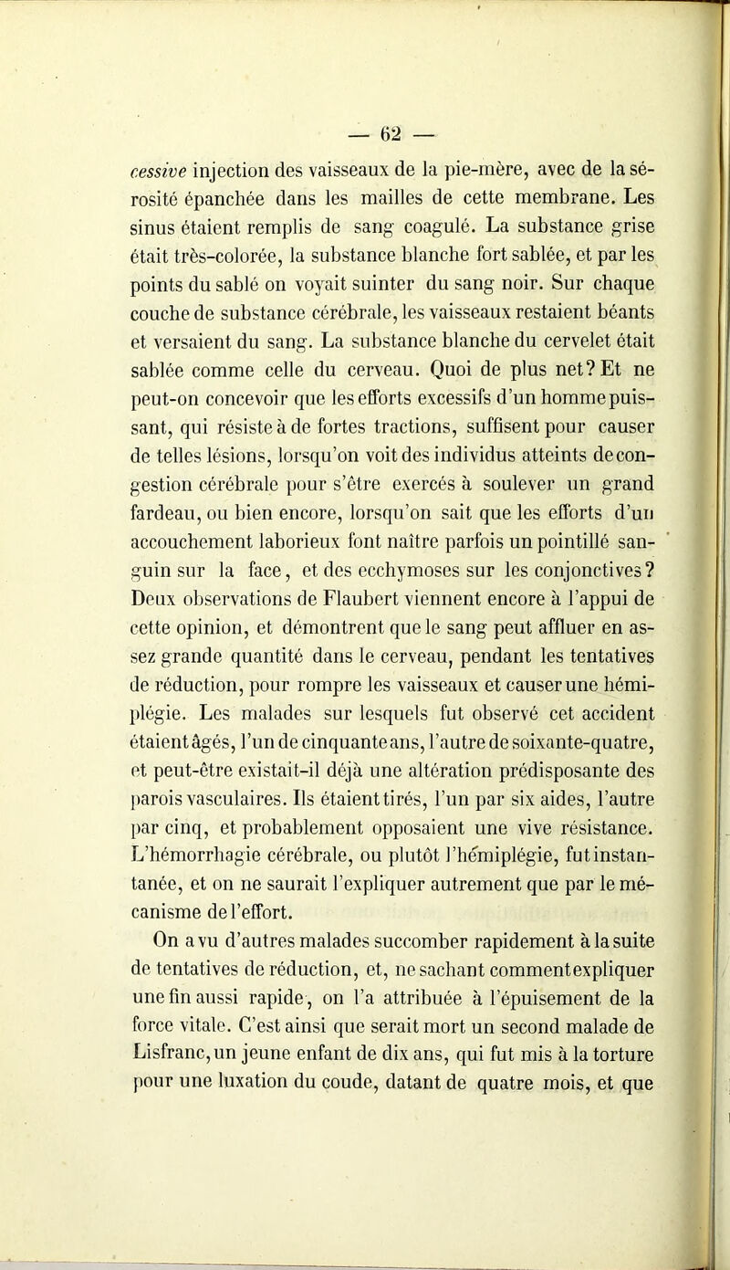 cessive injection des vaisseaux de la pie-mère, avec de la sé- rosité épanchée dans les mailles de cette membrane. Les sinus étaient remplis de sang coagulé. La substance grise était très-colorée, la substance blanche fort sablée, et par les points du sablé on voyait suinter du sang noir. Sur chaque couche de substance cérébrale, les vaisseaux restaient béants et versaient du sang. La substance blanche du cervelet était sablée comme celle du cerveau. Quoi de plus net? Et ne peut-on concevoir que les efforts excessifs d’un homme puis- sant, qui résiste à de fortes tractions, suffisent pour causer de telles lésions, lorsqu’on voit des individus atteints decon- gestion cérébrale pour s’être exercés à soulever un grand fardeau, ou bien encore, lorsqu’on sait que les efforts d’un accouchement laborieux font naître parfois un pointillé san- guin sur la face, et des ecchymoses sur les conjonctives? Deux observations de Flaubert viennent encore à l’appui de cette opinion, et démontrent que le sang peut affluer en as- sez grande quantité dans le cerveau, pendant les tentatives de réduction, pour rompre les vaisseaux et causer une hémi- plégie. Les malades sur lesquels fut observé cet accident étaientâgés, l’un de cinquante ans, l’autre de soixante-quatre, et peut-être existait-il déjà une altération prédisposante des parois vasculaires. Ils étaient tirés, l’un par six aides, l’autre par cinq, et probablement opposaient une vive résistance. L’hémorrliagie cérébrale, ou plutôt l’hémiplégie, fut instan- tanée, et on ne saurait l’expliquer autrement que par le mé- canisme de l’effort. On a vu d’autres malades succomber rapidement à la suite de tentatives de réduction, et, ne sachant commentexpliquer une fin aussi rapide , on l’a attribuée à l’épuisement de la force vitale. C’est ainsi que serait mort un second malade de Lisfranc,un jeune enfant de dix ans, qui fut mis à la torture pour une luxation du coude, datant de quatre mois, et que