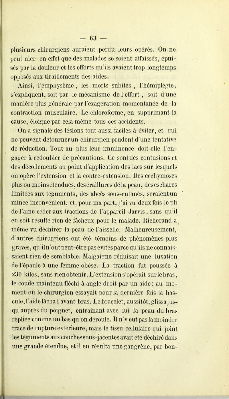plusieurs chirurgiens auraient perdu leurs opérés. On ne peut nier en effet que des malades se soient affaissés, épui- sés par la douleur et les efforts qu'ils avaient trop longtemps opposés aux tiraillements des aides. Ainsi, l’emphysème, les morts subites , l’hémiplégie, s’expliquent, soit par le mécanisme de l’effort, soit d’une manière plus générale par l’exagération momentanée de la contraction musculaire. Le chloroforme, en supprimant la cause, éloigne par cela même tous ces accidents. On a signalé des lésions tout aussi faciles à éviter, et qui ne peuvent détourner un chirurgien prudent d’une tentative de réduction. Tout au plus leur imminence doit-elle l’en- gager à redoubler de précautions. Ce sont des contusions et des décollements au point d’application des lacs sur lesquels on opère l’extension et la contre-extension. Des ecchymoses plus ou moins étendues, des éraillures delà peau, des eschares limitées aux téguments, des abcès sous-cutanés, seraient un mince inconvénient, et, pour ma part, j’ai vu deux fois le pli de l’aine céder aux fractions de l’appareil Jarvis, sans qu’il en soit résulté rien de fâcheux pour le malade. Richerand a même vu déchirer la peau de l’aisselle. Malheureusement, d’autres chirurgiens ont été témoins de phénomènes plus graves, qu’iln’ont peut-être pas évités parce qu’ils ne connais- saient rien de semblable. Malgaigne réduisait une luxation de l’épaule à une femme obèse. La traction fut poussée à 230 kilos, sans rien obtenir. L’extension s’opérait surlebras, le coude maintenu fléchi à angle droit par un aide ; au mo- ment où le chirurgien essayait pour la dernière fois la bas- cule, l’aide lâcha l’avant-bras. Le bracelet, aussitôt, glissajus- qu’auprès du poignet, entraînant avec lui la peau du bras repliée comme un bas qu’on déroule. Il n’y eut pas la moindre trace de rupture extérieure, mais le tissu cellulaire qui joint les téguments aux couches sous-jacentes avait été déchiré dans une grande étendue, et il en résulta une gangrène, par bon-