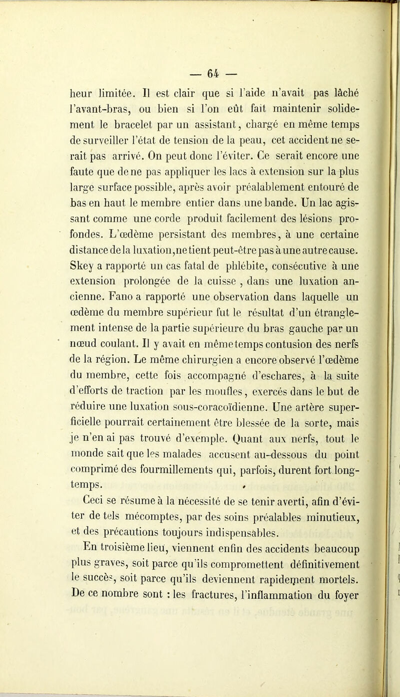 heur limitée. Il est clair que si l’aide n’avait pas lâché l’avant-bras, ou bien si l’on eût fait maintenir solide- ment le bracelet par un assistant, chargé en même temps de surveiller l’état de tension de la peau, cet accident ne se- rait pas arrivé. On peut donc l’éviter. Ce serait encore une faute que de ne pas appliquer les lacs à extension sur la plus large surface possible, après avoir préalablement entouré de bas en haut le membre entier dans une bande. Un lac agis- sant comme une corde produit facilement des lésions pro- fondes. L’oedème persistant des membres, à une certaine distance delà luxation, ne tient peut-être pas à une autre cause. Skey a rapporté un cas fatal de phlébite, consécutive à une extension prolongée de la cuisse , dans une luxation an- cienne. Fano a rapporté une observation dans laquelle un œdème du membre supérieur fut le résultat d’un étrangle- ment intense de la partie supérieure du bras gauche par un nœud coulant. Il y avait en mêmetemps contusion des nerfs de la région. Le même chirurgien a encore observé l’œdème du membre, cette fois accompagné d’eschares, à la suite d’efforts de traction par les moufles, exercés dans le but de réduire une luxation sous-coracoïdienne. Une artère super- ficielle pourrait certainement être blessée de la sorte, mais je n’en ai pas trouvé d’exemple. Quant aux nerfs, tout le monde sait que les malades accusent au-dessous du point comprimé des fourmillements qui, parfois, durent fort long- temps. , Ceci se résume à la nécessité de se tenir averti, afin d’évi- ter de tels mécomptes, par des soins préalables minutieux, et des précautions toujours indispensables. En troisième lieu, viennent enfin des accidents beaucoup plus graves, soit parce qu’ils compromettent définitivement le succès, soit parce qu’ils deviennent rapidement mortels. De ce nombre sont : les fractures, l’inflammation du foyer