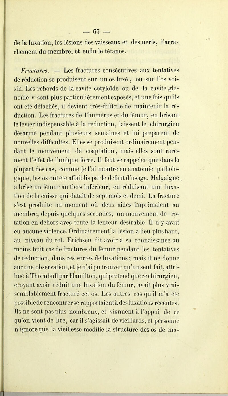 de la luxation, les lésions des vaisseaux et des nerfs, l’arra- chement du membre, et enfin le tétanos. Fractures. — Les fractures consécutives aux tentatives de réduction se produisent sur un os luxé , ou sur l’os voi- sin. Les rebords de la cavité cotyloïde ou de la cavité glé- noïde y sont plus particulièrement exposés, et une fois qu’ils ont été détachés, il devient très-difficile de maintenir la ré- duction. Les fractures de l’humérus et du fémur, en brisant le levier indispensable à la réduction, laissent le chirurgien désarmé pendant plusieurs semaines et lui préparent de nouvelles difficultés. Elles se produisent ordinairement pen- dant le mouvement de coaptation, mais elles sont rare- ment l’effet de l’unique force. Il faut se rappeler que dans la plupart des cas, comme je l’ai montré en anatomie patholo- gique, les os ont été affaiblis parle défaut d’usage. Malgaigne a brisé un fémur au tiers inférieur, en réduisant une luxa- tion de la cuisse qui datait de sept mois et demi. La fracture s’est produite au moment où deux aides imprimaient au membre, depuis quelques secondes, un mouvement de ro- tation en dehors avec toute la lenteur désirable. Il n’y avait eu aucune violence. Ordinairement la lésion a lieu plus haut, au niveau du col. Erichsen dit avoir à sa connaissance au moins huit ca^ de fractures du fémur pendant les tentatives de réduction, dans ces sortes de luxations ; mais il ne donne aucune observation, et je n’ai pu trouver qu’unseul fait, attri- bué àThornbullpar Hamilton, quiprétend que ce chirurgien, croyant avoir réduit une luxation du fémur, avait plus vrai- semblablement fracturé cet os. Les autres cas qu’il m’a été possible de rencontrer se rapportaient à des luxations récentes. Ils ne sont pas plus nombreux, et viennent à l’appui de ce qu’on vient de lire, car il s’agissait de vieillards, et personne n’ignore que la vieillesse modifie la structure des os de ma-