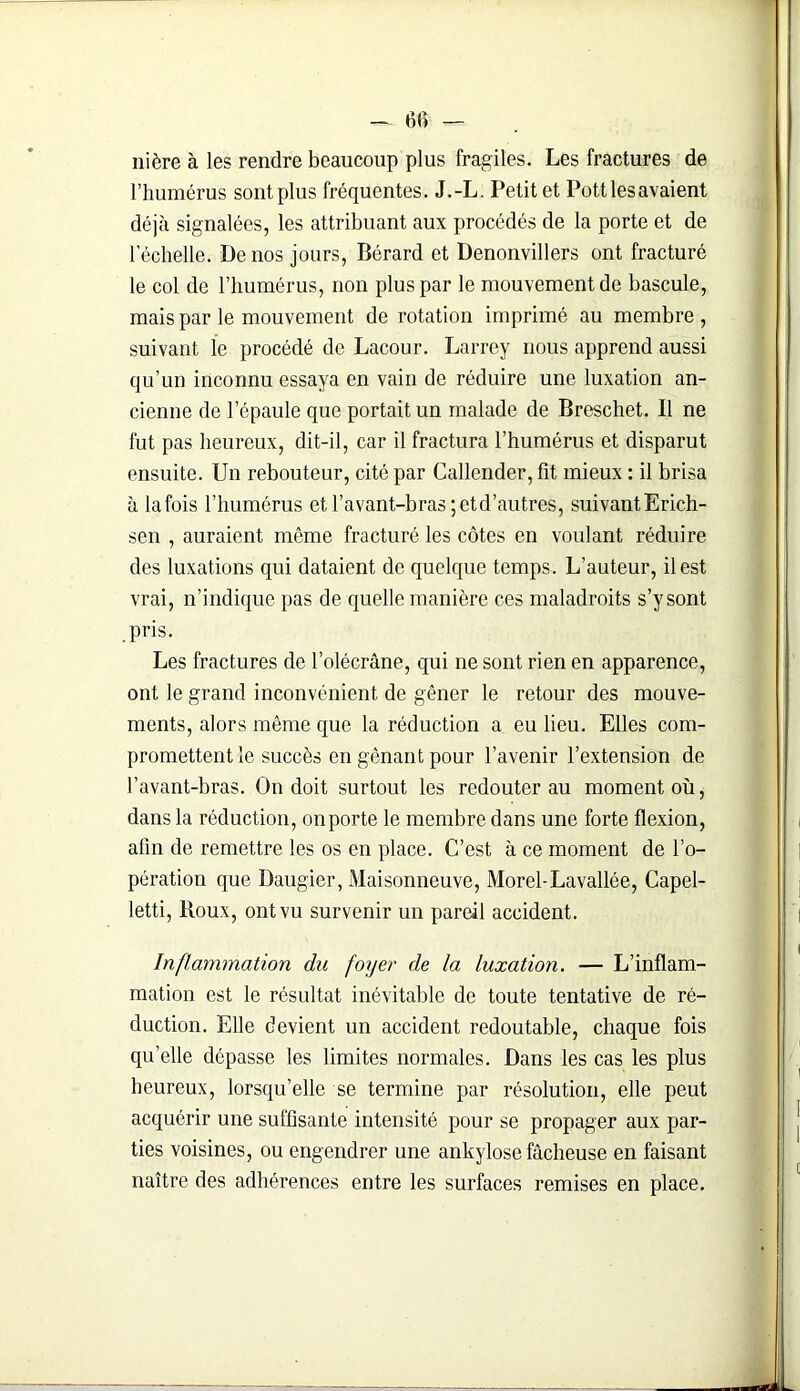 — 6fi — nière à les rendre beaucoup plus fragiles. Les fractures de l’humérus sont plus fréquentes. J.-L. Petit et Pott les avaient déjà signalées, les attribuant aux procédés de la porte et de lechelle. De nos jours, Bérard et Denonvillers ont fracturé le col de l’humérus, non plus par le mouvement de bascule, mais par le mouvement de rotation imprimé au membre , suivant le procédé de Lacour. Larrey nous apprend aussi qu’un inconnu essaya en vain de réduire une luxation an- cienne de l'épaule que portait un malade de Breschet. Il ne fut pas heureux, dit-il, car il fractura l’humérus et disparut ensuite. Un rebouteur, cité par Callender, fît mieux : il brisa à lafois l’humérus et l’avant-bras ;etd’autres, suivantErich- sen , auraient même fracturé les côtes en voulant réduire des luxations qui dataient de quelque temps. L’auteur, il est vrai, n’indique pas de quelle manière ces maladroits s’y sont pris. Les fractures de l’olécrâne, qui ne sont rien en apparence, ont le grand inconvénient de gêner le retour des mouve- ments, alors même que la réduction a eu lieu. Elles com- promettent le succès en gênant pour l’avenir l’extension de l’avant-bras. On doit surtout les redouter au moment où, dans la réduction, on porte le membre dans une forte flexion, afin de remettre les os en place. C’est à ce moment de l’o- pération que Daugier, Maisonneuve, Morel-Lavallée, Capel- letti, Roux, ont vu survenir un pareil accident. Inflammation du foyer de la luxation. — L’inflam- mation est le résultat inévitable de toute tentative de ré- duction. Elle devient un accident redoutable, chaque fois quelle dépasse les limites normales. Dans les cas les plus heureux, lorsqu’elle se termine par résolution, elle peut acquérir une suffisante intensité pour se propager aux par- ties voisines, ou engendrer une ankylosé fâcheuse en faisant naître des adhérences entre les surfaces remises en place.