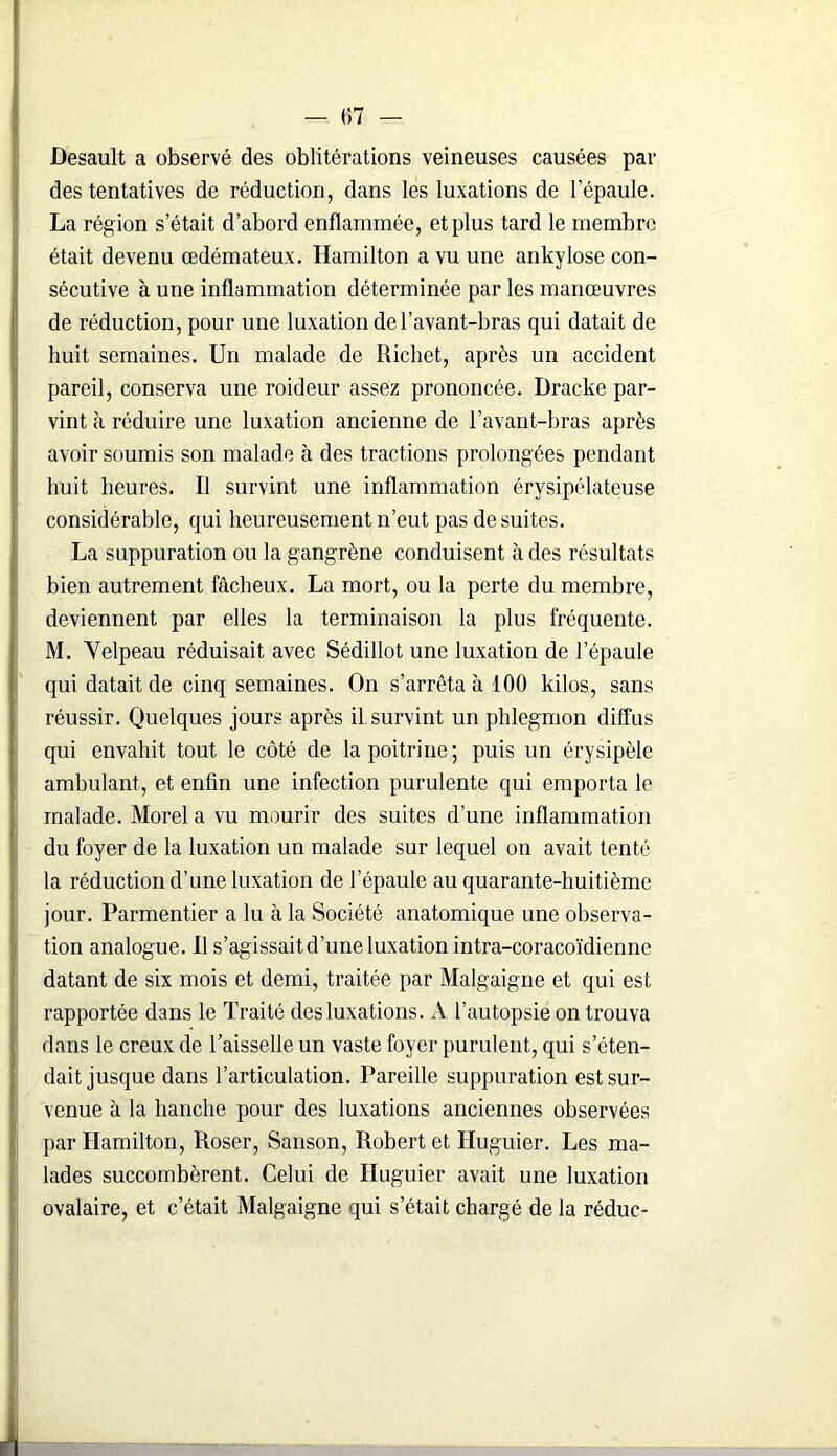 — (57 — Desault a observé des oblitérations veineuses causées par des tentatives de réduction, dans les luxations de l’épaule. La région s’était d’abord enflammée, et plus tard le membre était devenu œdémateux. Ilamilton a vu une ankylosé con- sécutive à une inflammation déterminée par les manœuvres de réduction, pour une luxation de l’avant-bras qui datait de huit semaines. Un malade de Richet, après un accident pareil, conserva une roideur assez prononcée. Dracke par- vint à réduire une luxation ancienne de l’avant-bras après avoir soumis son malade à des tractions prolongées pendant huit heures. Il survint une inflammation érysipélateuse considérable, qui heureusement n’eut pas de suites. La suppuration ou la gangrène conduisent à des résultats bien autrement fâcheux. La mort, ou la perte du membre, deviennent par elles la terminaison la plus fréquente. M. Velpeau réduisait avec Sédillot une luxation de l’épaule qui datait de cinq semaines. On s’arrêta à 100 kilos, sans réussir. Quelques jours après il survint un phlegmon diffus qui envahit tout le côté de la poitrine; puis un érysipèle ambulant, et enfin une infection purulente qui emporta le malade. Morel a vu mourir des suites d’une inflammation du foyer de la luxation un malade sur lequel on avait tenté la réduction d’une luxation de l’épaule au quarante-huitième jour. Parmentier a lu à la Société anatomique une observa- tion analogue. Il s’agissaitd’uneluxation intra-coracoïdienne datant de six mois et demi, traitée par Malgaigne et qui est rapportée dans le Traité des luxations. A l’autopsie on trouva dans le creux de Taisselle un vaste foyer purulent, qui s’éten- dait jusque dans l’articulation. Pareille suppuration est sur- venue à la hanche pour des luxations anciennes observées par Hamilton, Roser, Sanson, Robert et Huguier. Les ma- lades succombèrent. Celui de Huguier avait une luxation ovalaire, et c’était Malgaigne qui s’était chargé de la réduc-