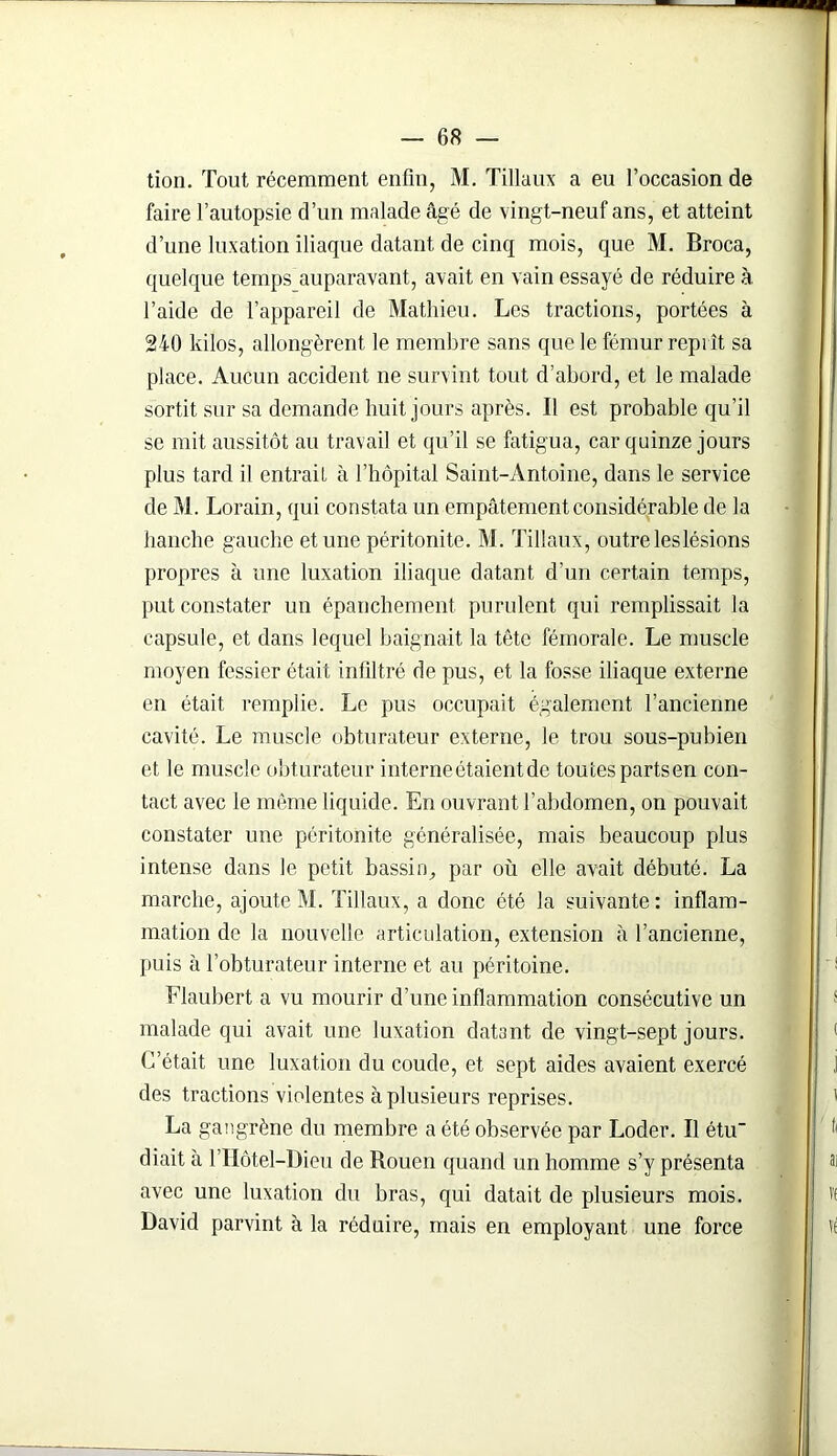 tion. Tout récemment enfin, M. Tillaux a eu l’occasion de faire l’autopsie d’un malade âgé de vingt-neuf ans, et atteint d’une luxation iliaque datant de cinq mois, que M. Broca, quelque temps auparavant, avait en vain essayé de réduire à l’aide de l’appareil de Mathieu. Les tractions, portées à 240 kilos, allongèrent le membre sans que le fémur reprît sa place. Aucun accident ne survint tout d’abord, et le malade sortit sur sa demande huit jours après. Il est probable qu’il se mit aussitôt au travail et qu’il se fatigua, car quinze jours plus tard il entrait à l’hôpital Saint-Antoine, dans le service de M. Lorain, qui constata un empâtement considérable de la hanche gauche et une péritonite. M. Tillaux, outre les lésions propres à une luxation iliaque datant d’un certain temps, put constater un épanchement purulent qui remplissait la capsule, et dans lequel baignait la tête fémorale. Le muscle moyen fessier était infiltré de pus, et la fosse iliaque externe en était remplie. Le pus occupait également l’ancienne cavité. Le muscle obturateur externe, le trou sous-pubien et le muscle obturateur interne étaient de toutes partsen con- tact avec le môme liquide. En ouvrant l’abdomen, on pouvait constater une péritonite généralisée, mais beaucoup plus intense dans le petit bassin., par où elle avait débuté. La marche, ajoute M. Tillaux, a donc été la suivante : inflam- mation de la nouvelle articulation, extension à l’ancienne, puis à l’obturateur interne et au péritoine. Flaubert a vu mourir d’une inflammation consécutive un malade qui avait une luxation datant de vingt-sept jours. C’était une luxation du coude, et sept aides avaient exercé des tractions violentes à plusieurs reprises. La gangrène du membre a été observée par Loder. Il étu diait à l’Hôtel-Dieu de Rouen quand un homme s’y présenta avec une luxation du bras, qui datait de plusieurs mois. David parvint à la réduire, mais en employant une force