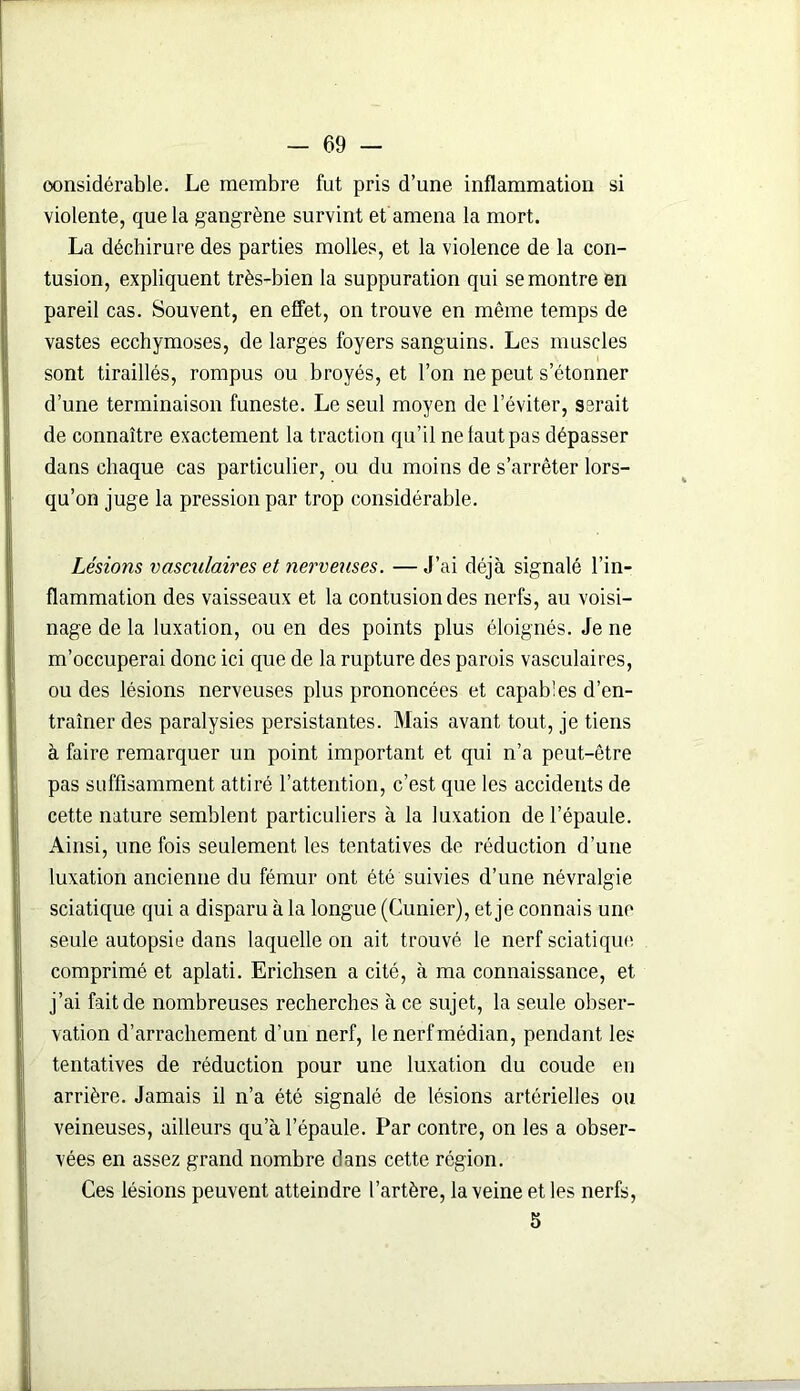 considérable. Le membre fut pris d’une inflammation si violente, que la gangrène survint et amena la mort. La déchirure des parties molles, et la violence de la con- tusion, expliquent très-bien la suppuration qui se montre en pareil cas. Souvent, en effet, on trouve en même temps de vastes ecchymoses, de larges foyers sanguins. Les muscles sont tiraillés, rompus ou broyés, et l’on ne peut s’étonner d’une terminaison funeste. Le seul moyen de l’éviter, serait de connaître exactement la traction qu’il ne faut pas dépasser dans chaque cas particulier, ou du moins de s’arrêter lors- qu’on juge la pression par trop considérable. Lésions vasculaires et nerveuses. — J’ai déjà signalé l’in- flammation des vaisseaux et la contusion des nerfs, au voisi- nage de la luxation, ou en des points plus éloignés. Je ne m’occuperai donc ici que de la rupture des parois vasculaires, ou des lésions nerveuses plus prononcées et capables d’en- traîner des paralysies persistantes. Mais avant tout, je tiens à faire remarquer un point important et qui n’a peut-être pas suffisamment attiré l’attention, c’est que les accidents de cette nature semblent particuliers à la luxation de l’épaule. Ainsi, une fois seulement les tentatives de réduction d’une luxation ancienne du fémur ont été suivies d’une névralgie sciatique qui a disparu à la longue (Cunier), et je connais une seule autopsie dans laquelle on ait trouvé le nerf sciatique comprimé et aplati. Erichsen a cité, à ma connaissance, et j’ai fait de nombreuses recherches à ce sujet, la seule obser- vation d’arrachement d’un nerf, le nerfmédian, pendant les tentatives de réduction pour une luxation du coude en arrière. Jamais il n’a été signalé de lésions artérielles ou veineuses, ailleurs qu’à l’épaule. Par contre, on les a obser- vées en assez grand nombre dans cette région. Ces lésions peuvent atteindre l’artère, la veine et les nerfs, 5