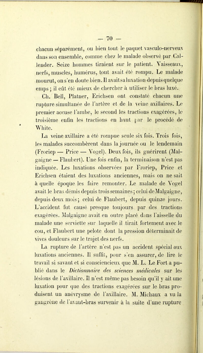 chacun séparément, ou bien tout le paquet vasculo-nerveux dans son ensemble, comme chez le malade observé par Cal- lender. Seize hommes tiraient sur le patient. Vaisseaux, nerfs, muscles, humérus, tout avait été rompu. Le malade mourut, ons’en doutebien.il avait sa luxation depuis quelque emps ; il eût été mieux de chercher à utiliser le bras luxé. Ch. Bell, Platner, Erichsen ont constaté chacun une rupture simultanée de l’artère et de la veine axillaires. Le premier accuse Ïambe, le second les tractions exagérées, le troisième enfin les tractions en haut par le procédé de White. La veine axillaire a été rompue seule six fois. Trois fois, les malades succombèrent dans la journée ou le lendemain (Froriep— Price — Vogel). Deux fois, ils guérirent (Mal- gaigne — Flaubert). Une fois enfin, la terminaison n’est pas indiquée. Les luxations observées par Froriep, Price et Erichsen étaient des luxations anciennes, mais on ne sait à quelle époque les foire remonter. Le malade de Vogel avait le bras démis depuis trois semaines; celui deMalgaigne, depuis deux mois ; celui de Flaubert, depuis quinze jours. L’accident fut causé presque toujours par des tractions exagérées. Malgaigne avait en outre placé dans l’aisselle du malade une serviette sur laquelle il tirait fortement avec le cou, et Flaubert une pelote dont la pression déterminait de vives douleurs sur le trajet des nerfs. La rupture de l’artère n’est pas un accident spécial aux luxations anciennes. 11 suffit, pour s’en assurer, de lire le travail si savant et si consciencieux que M. L. Le Fort a pu- blié dans le Dictionnaire des sciences médicales sur les lésions de l’axillaire.Tl n’est même pas besoin qu’il y ait une luxation pour que des tractions exagérées sur le bras pro- duisent un anévrysme de l’axillaire. M. Michaux a vu la gangrène de l’avant-bras survenir à la suite d’une rupture
