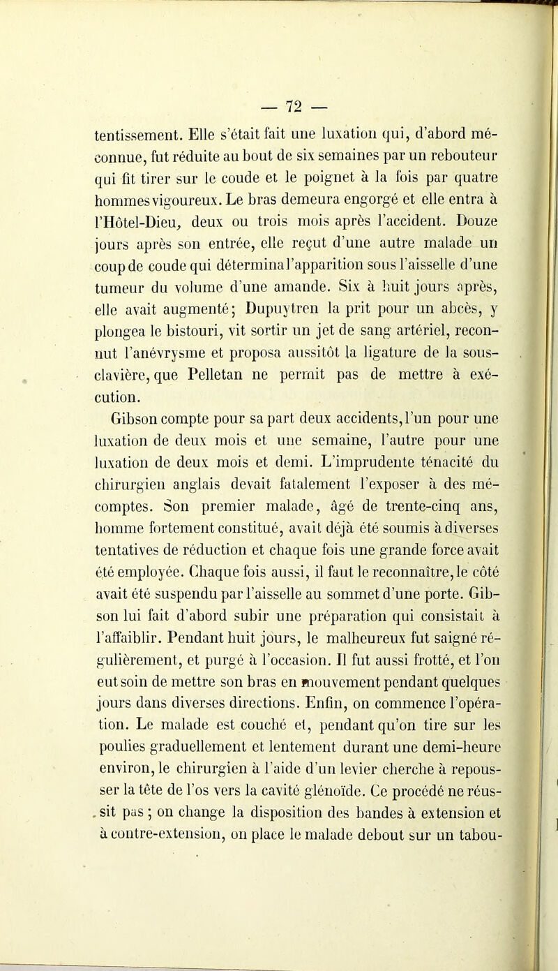 tentissement. Elle s’était fait une luxation qui, d’abord mé- connue, fut réduite au bout de six semaines par un rebouteur qui fit tirer sur le coude et le poignet à la fois par quatre hommes vigoureux. Le bras demeura engorgé et elle entra à l’IIôtel-Dieu, deux ou trois mois après l’accident. Douze jours après son entrée, elle reçut d’une autre malade un coupde coude qui détermina l’apparition sous l’aisselle d’une tumeur du volume d’une amande. Six à huit jours après, elle avait augmenté ; Dupuytren la prit pour un abcès, y plongea le bistouri, vit sortir un jet de sang artériel, recon- nut l’anévrysme et proposa aussitôt la ligature de la sous- clavière, que Pelletan ne permit pas de mettre à exé- cution. Gibson compte pour sa part deux accidents, l’un pour une luxation de deux mois et une semaine, l’autre pour une luxation de deux mois et demi. L’imprudente ténacité du chirurgien anglais devait fatalement l’exposer à des mé- comptes. Son premier malade, âgé de trente-cinq ans, homme fortement constitué, avait déjà été soumis à diverses tentatives de réduction et chaque fois une grande force avait été employée. Chaque fois aussi, il faut le reconnaître,le côté avait été suspendu par l’aisselle au sommet d’une porte. Gib- son lui fait d’abord subir une préparation qui consistait à l’affaiblir. Pendant huit jours, le malheureux fut saigné ré- gulièrement, et purgé à l’occasion. Il fut aussi frotté, et l’on eut soin de mettre son bras en mouvement pendant quelques jours dans diverses directions. Enfin, on commence l’opéra- tion. Le malade est couché et, pendant qu’on tire sur les poulies graduellement et lentement durant une demi-heure environ, le chirurgien à l'aide d’un levier cherche à repous- ser la tête de l’os vers la cavité glénoïde. Ce procédé ne réus- . sit pas ; on change la disposition des bandes à extension et à contre-extension, on place le malade debout sur un tabou-