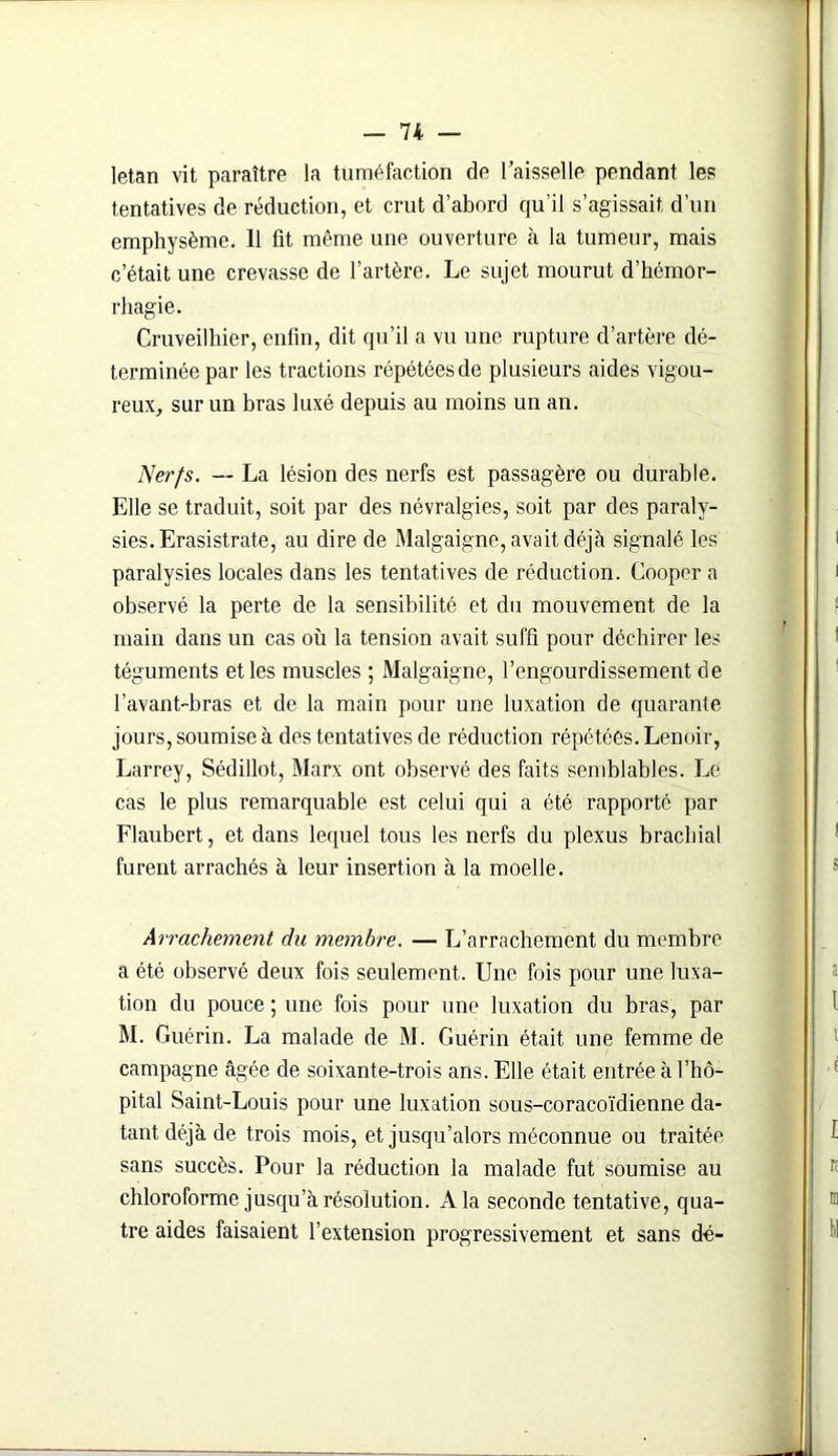 letan vit paraître la tuméfaction de l’aisselle pendant les tentatives de réduction, et crut d’abord qu’il s’agissait d’un emphysème. 11 fit même une ouverture à la tumeur, mais c’était une crevasse de l’artère. Le sujet mourut d’hémor- rhagie. Cruveilhier, enfin, dit qu’il a vu une rupture d’artère dé- terminée par les tractions répétées de plusieurs aides vigou- reux, sur un bras luxé depuis au moins un an. Nerfs. — La lésion des nerfs est passagère ou durable. Elle se traduit, soit par des névralgies, soit par des paraly- sies. Erasistrate, au dire de Malgaigne, avait déjà signalé les paralysies locales dans les tentatives de réduction. Cooper a observé la perte de la sensibilité et du mouvement de la main dans un cas où la tension avait suffi pour déchirer les téguments et les muscles ; Malgaigne, l’engourdissement de l’avant-bras et de la main pour une luxation de quarante jours, soumise à des tentatives de réduction répétées. Lenoir, Larrey, Sédillot, Marx ont observé des faits semblables. Le cas le plus remarquable est celui qui a été rapporté par Flaubert, et dans lequel tous les nerfs du plexus brachial furent arrachés à leur insertion à la moelle. Arrachement du membre. — L’arrachement du membre a été observé deux fois seulement. Une fois pour une luxa- tion du pouce ; une fois pour une luxation du bras, par M. Guérin. La malade de M. Guérin était une femme de campagne âgée de soixante-trois ans. Elle était entrée à l’hô- pital Saint-Louis pour une luxation sous-coracoïdienne da- tant déjà de trois mois, et jusqu’alors méconnue ou traitée sans succès. Pour la réduction la malade fut soumise au chloroforme jusqu’à résolution. A la seconde tentative, qua- tre aides faisaient l’extension progressivement et sans dé-