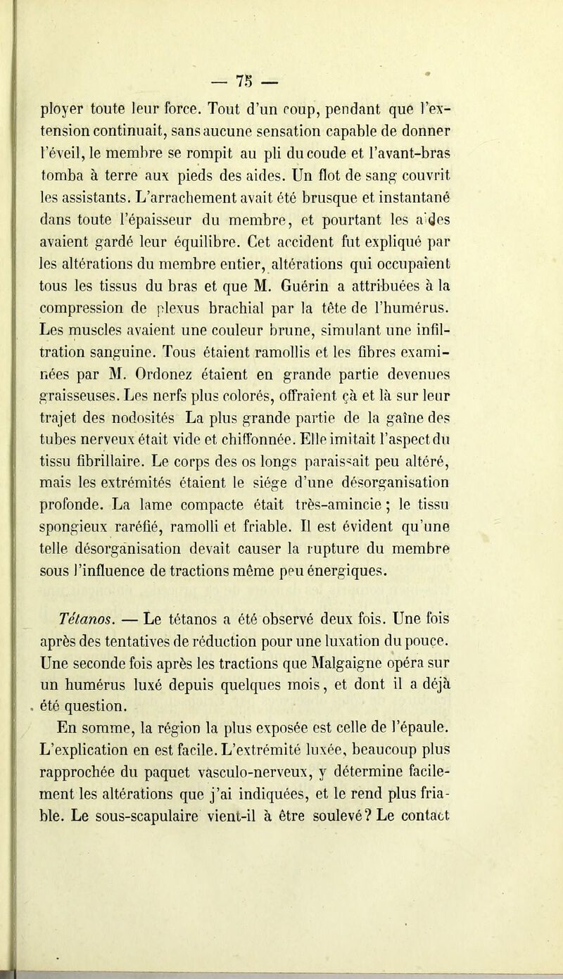 - 7Ï> — ployer toute leur force. Tout d’un coup, pendant que l’ex- tension continuait, sans aucune sensation capable de donner l’éveil, le membre se rompit au pli du coude et l’avant-bras tomba à terre aux pieds des aides. Un flot de sang couvrit les assistants. L’arrachement avait été brusque et instantané dans toute l’épaisseur du membre, et pourtant les a^des avaient gardé leur équilibre. Cet accident fut expliqué par les altérations du membre entier, altérations qui occupaient tous les tissus du bras et que M. Guérin a attribuées à la compression de plexus brachial par la tête de l’humérus. Les muscles avaient une couleur brune, simulant une infil- tration sanguine. Tous étaient ramollis et les fibres exami- nées par M. Ordonez étaient en grande partie devenues graisseuses. Les nerfs plus colorés, offraient çà et là sur leur trajet des nodosités La plus grande partie de la gaîne des tubes nerveux était vide et chiffonnée. Elle imitait l’aspect du tissu fibrillaire. Le corps des os longs paraissait peu altéré, mais les extrémités étaient le siège d’une désorganisation profonde. La lame compacte était très-amincie ; le tissu spongieux raréfié, ramolli et friable. Il est évident qu’une telle désorganisation devait causer la rupture du membre sous l’influence de tractions même peu énergiques. Tétanos. — Le tétanos a été observé deux fois. Une fois après des tentatives de réduction pour une luxation du pouce. Une seconde fois après les tractions que Malgaigne opéra sur un humérus luxé depuis quelques mois, et dont il a déjà . été question. En somme, la région la plus exposée est celle de l’épaule. L’explication en est facile. L’extrémité luxée, beaucoup plus rapprochée du paquet vasculo-nerveux, y détermine facile- ment les altérations que j’ai indiquées, et le rend plus fria- ble. Le sous-scapulaire vient-il à être soulevé? Le contact
