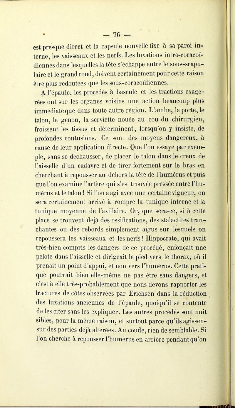 est presque direct et la capsule nouvelle fixe à sa paroi in- terne, les vaisseaux et les nerfs. Les luxations intra-coracoï- diennes dans lesquelles la tête s’échappe entre le sous-scapu- laire et le grand rond, doivent certainement pour cette raison être plus redoutées que les sous-coracoïdiennes. A l’épaule, les procédés à bascule et les tractions exagé- rées ont sur les organes voisins une action beaucoup plus immédiateque dans toute autre région. L’ambe, la porte, le talon, le genou, la serviette nouée au cou du chirurgien, froissent les tissus et déterminent, lorsqu’on y insiste, de profondes contusions. Ce sont des moyens dangereux, à cause de leur application directe. Que l’on essaye par exem- ple, sans se déchausser, de placer le talon dans le creux de l’aisselle d’un cadavre et de tirer fortement sur le bras en cherchant à repousser au dehors la tête de l’humérus et puis que l’on examine l’artère qui s’est trouvée pressée entre l’hu- mérus et le talon ! Si l’on a agi avec une certaine vigueur, on sera certainement arrivé à rompre la tunique interne et la tunique moyenne de l’axillaire. Or, que sera-ce, si à cette place se trouvent déjà des ossifications, des stalactites tran- chantes ou des rebords simplement aigus sur lesquels on repoussera les vaisseaux et les nerfs ! Hippocrate, qui avait très-bien compris les dangers de ce procédé, enfonçait une pelote dans l’aisselle et dirigeait le pied vers le thorax, où il prenait un point d’appui, et non vers l’humérus. Cette prati- que pourrait bien elle-même ne pas être sans dangers, et c’est à elle très-probablement que nous devons rapporter les fractures de côtes observées par Erichsen dans la réduction des luxations anciennes de l’épaule, quoiqu’il se contente de les citer sans les expliquer. Les autres procédés sont nuit sibles, pour la même raison, et surtout parce qu’ils agissen- sur des parties déjà altérées. Au coude, rien de semblable. Si l’on cherche à repousser l’humérus en arrière pendant qu’on