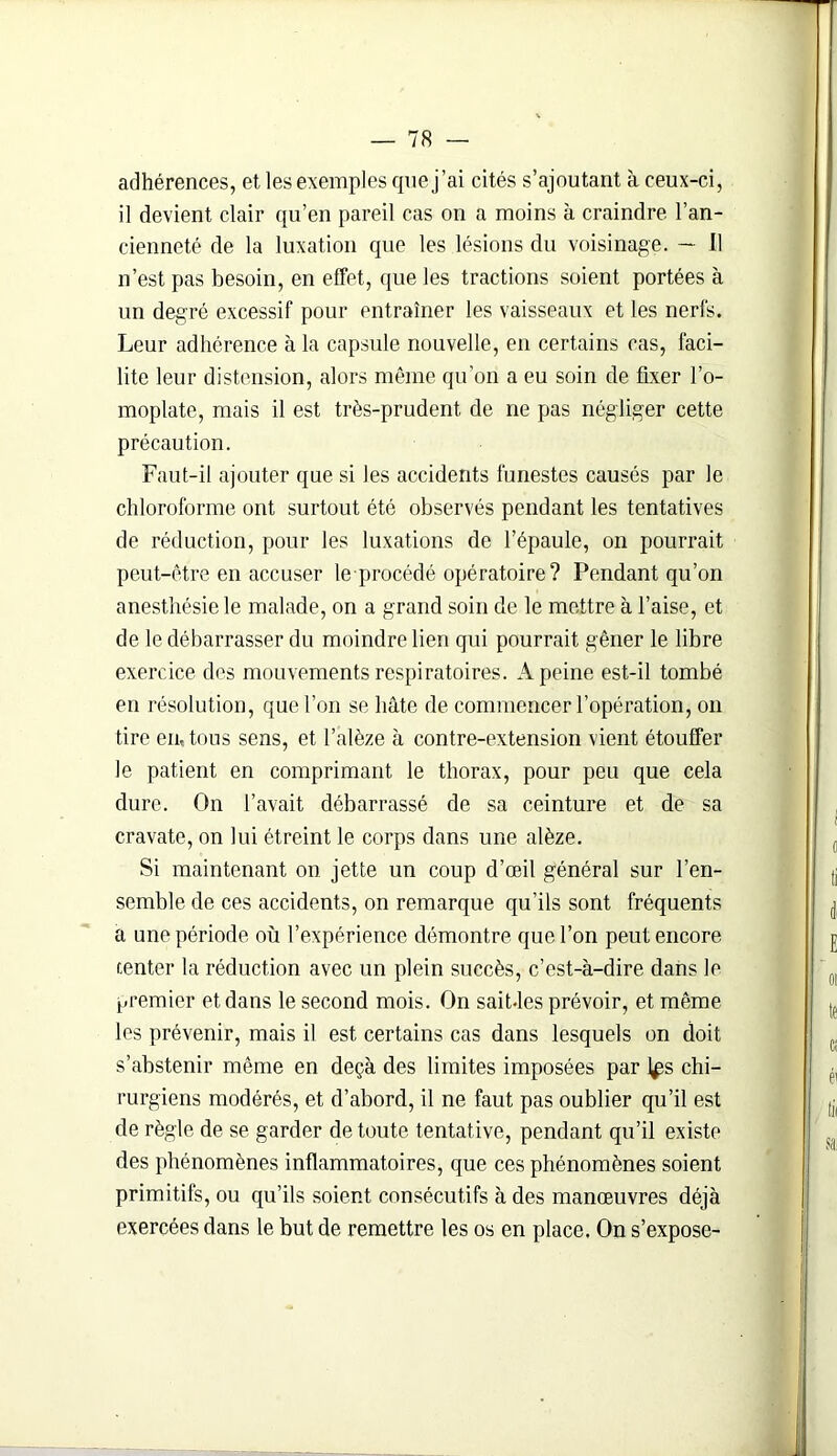 adhérences, et les exemples que j’ai cités s’ajoutant à ceux-ci, il devient clair qu’en pareil cas on a moins à craindre l’an- cienneté de la luxation que les lésions du voisinage. — 11 n’est pas besoin, en effet, que les tractions soient portées à un degré excessif pour entraîner les vaisseaux et les nerfs. Leur adhérence à la capsule nouvelle, en certains cas, faci- lite leur distension, alors même qu’on a eu soin de fixer l’o- moplate, mais il est très-prudent de ne pas négliger cette précaution. Faut-il ajouter que si les accidents funestes causés par le chloroforme ont surtout été observés pendant les tentatives de réduction, pour les luxations de l’épaule, on pourrait peut-être en accuser le procédé opératoire? Pendant qu’on anesthésie le malade, on a grand soin de le mettre à l’aise, et de le débarrasser du moindre lien qui pourrait gêner le libre exercice des mouvements respiratoires. A peine est-il tombé en résolution, que l’on se hâte de commencer l’opération, on tire en, tous sens, et l’alèze à contre-extension vient étouffer le patient en comprimant le thorax, pour peu que cela dure. On l’avait débarrassé de sa ceinture et de sa cravate, on lui étreint le corps dans une alèze. Si maintenant on jette un coup d’œil général sur l’en- semble de ces accidents, on remarque qu’ils sont fréquents a une période où l’expérience démontre que l’on peut encore tenter la réduction avec un plein succès, c’est-à-dire dans le premier et dans le second mois. On sait-les prévoir, et même les prévenir, mais il est certains cas dans lesquels on doit s’abstenir même en deçà des limites imposées par l^s chi- rurgiens modérés, et d’abord, il ne faut pas oublier qu’il est de règle de se garder de toute tentative, pendant qu’il existe des phénomènes inflammatoires, que ces phénomènes soient primitifs, ou qu’ils soient consécutifs à des manœuvres déjà exercées dans le but de remettre les os en place. On s’expose-
