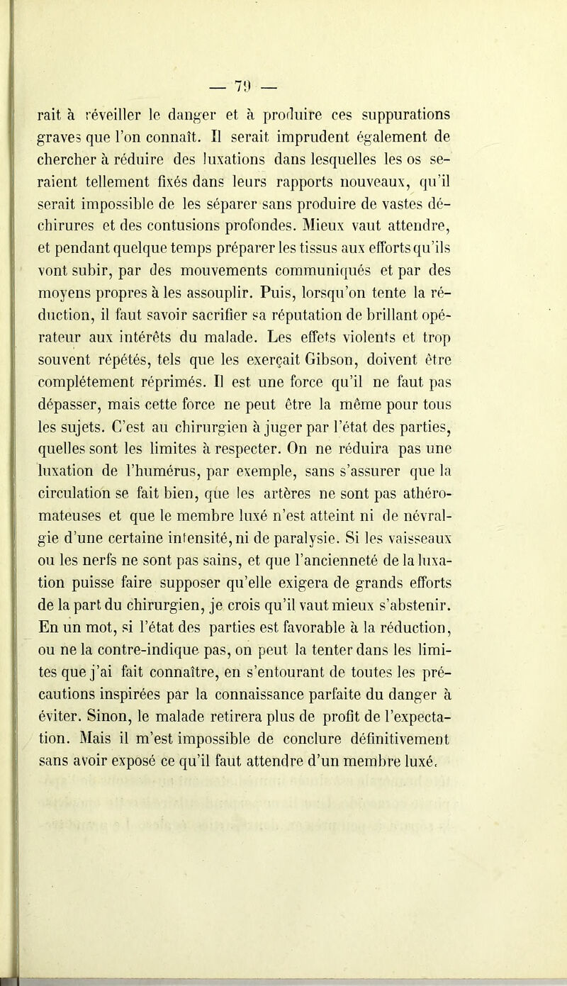 rait à réveiller le danger et à produire ees suppurations graves que l’on connaît. Il serait imprudent également de chercher à réduire des luxations dans lesquelles les os se- raient tellement fixés dans leurs rapports nouveaux, qu'il serait impossible de les séparer sans produire de vastes dé- chirures et des contusions profondes. Mieux vaut attendre, et pendant quelque temps préparer les tissus aux efforts qu’ils vont subir, par des mouvements communiqués et par des moyens propres à les assouplir. Puis, lorsqu’on tente la ré- duction, il faut savoir sacrifier sa réputation de brillant opé- rateur aux intérêts du malade. Les effets violents et trop souvent répétés, tels que les exerçait Gibson, doivent être complètement réprimés. Il est une force qu’il ne faut pas dépasser, mais cette force ne peut être la même pour tous les sujets. C’est au chirurgien à juger par l’état des parties, quelles sont les limites à respecter. On ne réduira pas une luxation de l’humérus, par exemple, sans s’assurer que la circulation se fait bien, que les artères ne sont pas athéro- mateuses et que le membre luxé n’est atteint ni de névral- gie d’une certaine intensité, ni de paralysie. Si les vaisseaux ou les nerfs ne sont pas sains, et que l’ancienneté de la luxa- tion puisse faire supposer qu’elle exigera de grands efforts de la part du chirurgien, je crois qu’il vaut mieux s’abstenir. En un mot, si l’état des parties est favorable à la réduction, ou ne la contre-indique pas, on peut la tenter dans les limi- tes que j’ai fait connaître, en s’entourant de toutes les pré- cautions inspirées par la connaissance parfaite du danger à éviter. Sinon, le malade retirera plus de profit de l’expecta- tion. Mais il m’est impossible de conclure définitivement sans avoir exposé ce qu’il faut attendre d’un membre luxé.